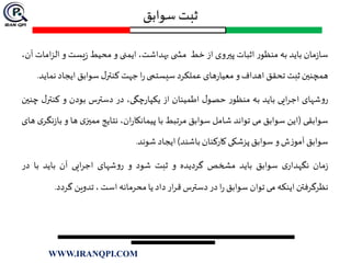 ‫سوابق‬ ‫ثبت‬
‫مان‬‫ز‬‫سا‬‫باید‬‫به‬‫ر‬‫منظو‬‫اثبات‬‫پيروی‬‫از‬‫خط‬‫ی‬ ‫مش‬،‫بهداشت‬‫ایمنی‬‫و‬‫محیط‬‫یست‬‫ز‬‫و‬‫الز‬‫امات‬،‫آن‬
‫همچنين‬‫ثبت‬‫تحقق‬‫اهداف‬‫و‬‫های‬‫ر‬‫معیا‬‫عملکرد‬‫سیستمی‬‫ا‬‫ر‬‫جهت‬‫ل‬‫کنتر‬‫سوابق‬‫ایجاد‬‫ن‬‫ماید‬.
‫شهای‬‫و‬‫ر‬‫ایی‬‫ر‬‫اج‬‫باید‬‫به‬‫ر‬‫منظو‬‫ل‬‫حصو‬‫اطمینان‬‫از‬،‫چگی‬‫ر‬‫یکپا‬‫در‬‫دسترس‬‫بودن‬‫و‬‫کنت‬‫ل‬‫ر‬‫چنين‬
‫سوابقی‬(‫این‬‫سوابق‬‫می‬‫تواند‬‫شامل‬‫سوابق‬‫مرتبط‬‫با‬،‫ان‬‫ر‬‫پیمانکا‬‫نتایج‬‫ی‬‫مميز‬‫ها‬‫و‬‫ی‬‫نگر‬‫ز‬‫با‬‫های‬
‫سوابق‬‫ش‬‫ز‬‫آمو‬‫و‬‫سوابق‬‫پزشکی‬‫کارکنان‬‫باشند‬)‫ایجاد‬‫شو‬‫ن‬‫د‬.
‫مان‬‫ز‬‫ی‬‫نگهدار‬‫سوابق‬‫باید‬‫مشخص‬‫گردیده‬‫و‬‫ثبت‬‫شود‬‫و‬‫شهای‬‫و‬‫ر‬‫ایی‬‫ر‬‫اج‬‫آن‬‫باید‬‫با‬‫در‬
‫نظرگرفتن‬‫اینکه‬‫می‬‫توان‬‫سوابق‬‫ا‬‫ر‬‫در‬‫دسترس‬‫ار‬‫ر‬‫ق‬‫داد‬‫یا‬‫محرمانه‬‫است‬،‫تدوین‬‫گرد‬‫د‬.
WWW.IRANQPI.COM
 