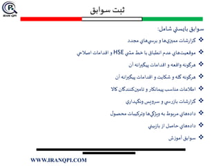 ‫سوابق‬ ‫ثبت‬
‫شامل‬‫بايستي‬‫سوابق‬:
‫مجدد‬ ‫هاي‬‫ي‬ ‫برس‬ ‫و‬‫ها‬‫ي‬‫مميز‬ ‫شات‬‫ر‬‫ا‬‫ز‬‫گ‬
‫ي‬ ‫مش‬ ‫خط‬ ‫با‬ ‫انطباق‬ ‫عدم‬ ‫هاي‬‫موقعيت‬HSE‫اصالحي‬ ‫اقدامات‬ ‫و‬
‫آن‬‫انه‬‫ر‬‫پيگي‬ ‫اقدامات‬‫و‬ ‫واقعه‬ ‫هرگونه‬
‫آن‬‫انه‬‫ر‬‫پيگي‬ ‫اقدامات‬ ‫و‬ ‫شكايت‬ ‫و‬ ‫گله‬ ‫هرگونه‬
‫تامين‬ ‫و‬ ‫پيمانكار‬ ‫مناسب‬ ‫اطالعات‬‫كاال‬ ‫كنندگان‬
‫ي‬‫ونگهدار‬ ‫يس‬‫و‬‫سر‬ ‫و‬ ‫ي‬ ‫س‬‫ر‬‫باز‬ ‫شات‬‫ر‬‫ا‬‫ز‬‫گ‬
‫ويژگي‬ ‫به‬ ‫مربوط‬ ‫هاي‬‫داده‬‫ل‬‫محصو‬ ‫وتركيبات‬ ‫ها‬
‫بيني‬‫ز‬‫با‬ ‫از‬ ‫حاصل‬ ‫هاي‬‫داده‬
‫ش‬‫ز‬‫آمو‬ ‫سوابق‬
WWW.IRANQPI.COM
 