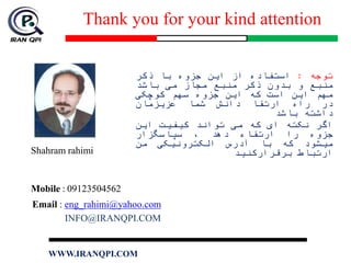 Thank you for your kind attention
Shahram rahimi
Mobile : 09123504562
Email : eng_rahimi@yahoo.com
INFO@IRANQPI.COM
‫توجه‬:‫استفاده‬‫از‬‫این‬‫جزوه‬‫با‬‫ذکر‬
‫منبع‬‫و‬‫بدون‬‫ذکر‬‫منبع‬‫مجاز‬‫می‬‫باشد‬
‫مهم‬‫این‬‫است‬‫که‬‫این‬‫جزوه‬‫سهم‬‫کوچکی‬
‫در‬‫راه‬‫ارتقا‬‫دانش‬‫شما‬‫عزیزمان‬
‫داشته‬‫باشد‬
‫اگر‬‫نکته‬‫ای‬‫که‬‫می‬‫تواند‬‫کیفیت‬‫این‬
‫جزوه‬‫را‬‫ارتقاء‬‫دهد‬،‫سپاسگزار‬
‫میشود‬‫که‬‫با‬‫آدرس‬‫الکترونیکی‬‫من‬
‫ارتباط‬‫برقرارکنید‬
WWW.IRANQPI.COM
 
