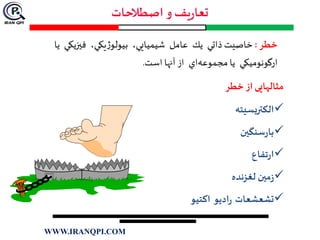 ‫خطر‬:‫ذاتي‬ ‫خاصيت‬‫يك‬‫عامل‬‫شيميايي‬،‫يكي‬‫ژ‬‫بيولو‬،‫فيزيكي‬‫يا‬
‫ارگونوميكي‬‫اي‬‫مجموعه‬ ‫يا‬‫از‬‫آنها‬‫است‬.
‫خطر‬ ‫از‬‫مثالهایی‬
‫الكتريسيته‬
‫سنگین‬‫ر‬‫با‬
‫تفاع‬‫ر‬‫ا‬
‫لغزنده‬ ‫مین‬‫ز‬
‫تشعشعات‬‫اديو‬‫ر‬‫اكتيو‬
WWW.IRANQPI.COM
 