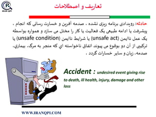 ‫حادثه‬:‫یدادی‬‫و‬‫ر‬‫برنامه‬‫ی‬‫یز‬‫ر‬‫نشده‬،‫صدمه‬‫آفرین‬‫و‬‫ت‬‫ر‬‫خسا‬‫سانی‬‫ر‬‫که‬‫انج‬‫ام‬،
‫پیشرفت‬‫یا‬‫ادامه‬‫طبیعی‬‫یک‬‫فعالیت‬‫یا‬‫کار‬‫ا‬‫ر‬‫مختل‬‫می‬‫د‬‫ز‬‫سا‬‫و‬‫ه‬‫ر‬‫هموا‬‫ب‬‫واسطه‬
‫یک‬‫عمل‬‫ناایمن‬(unsafe act)‫یا‬‫ایط‬‫ر‬‫ش‬‫ناایمن‬(unsafe condition)‫یا‬
‫ترکیبی‬‫از‬‫آن‬‫دو‬‫بوقوع‬‫می‬‫پیوند‬‫اتفاق‬‫ناخواسته‬‫اي‬‫كه‬‫منجر‬‫به‬‫مرگ‬،،‫ي‬‫بيمار‬
،‫صدمه‬‫يان‬‫ز‬‫و‬‫ساير‬‫ات‬‫ر‬‫خسا‬‫گردد‬.
Accident : undesired event giving rise
to death, ill health, injury, damage and other
loss
WWW.IRANQPI.COM
 