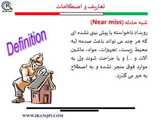 ‫شبه‬‫حادثه‬(Near miss)
‫یداد‬‫و‬‫ر‬‫ناخواسته‬‫یا‬‫پیش‬‫بینی‬‫نش‬‫ده‬‫ای‬
‫که‬‫هر‬‫چند‬‫می‬‫تواند‬‫باعث‬‫صدمه‬(‫ب‬‫ه‬
‫محیط‬،‫یست‬‫ز‬،‫ات‬‫ز‬‫تجهي‬،‫مواد‬‫ماشي‬‫ن‬
‫آالت‬‫و‬...)‫و‬‫یا‬‫احت‬‫ر‬‫ج‬‫شوند‬‫ولی‬‫به‬
‫د‬‫ر‬‫موا‬‫ق‬‫فو‬‫منجر‬‫نشده‬‫و‬‫به‬‫اصطالح‬
‫به‬‫خير‬‫می‬‫د‬‫ر‬‫گذ‬.
WWW.IRANQPI.COM
 