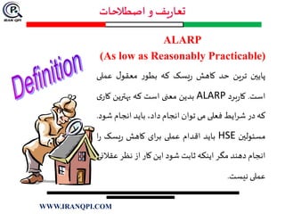 ALARP
(As low as Reasonably Practicable)
‫پایين‬‫ترین‬‫حد‬‫کاهش‬‫یسک‬‫ر‬‫که‬‫ر‬‫بطو‬‫ل‬‫معقو‬‫عمل‬‫ی‬
‫است‬.‫برد‬‫ر‬‫کا‬ALARP‫بدین‬‫معنی‬‫است‬‫که‬‫بهترین‬‫ک‬‫ی‬‫ار‬
‫که‬‫در‬‫ایط‬‫ر‬‫ش‬‫فعلی‬‫می‬‫توان‬‫انجام‬،‫داد‬‫باید‬‫انجام‬‫ش‬‫ود‬.
‫مسئولين‬HSE‫باید‬‫اقدام‬‫عملی‬‫ای‬‫ر‬‫ب‬‫کاهش‬‫یسک‬‫ر‬‫ا‬‫ر‬
‫انجام‬‫دهند‬‫مگر‬‫اینکه‬‫ثابت‬‫شود‬‫این‬‫کار‬‫از‬‫نظر‬‫ع‬‫قالنی‬
‫عملی‬‫نیست‬.
WWW.IRANQPI.COM
 