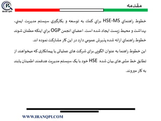 ‫خطوط‬‫اهنماي‬‫ر‬HSE-MS‫اي‬‫ر‬‫ب‬‫كمك‬‫به‬‫توسعه‬‫و‬‫ي‬‫بكارگير‬‫سيستم‬‫مديريت‬‫ايمن‬،‫ي‬
‫بهداشت‬‫و‬‫محيط‬‫يست‬‫ز‬‫ايجاد‬‫شده‬‫است‬.‫اعضاي‬‫انجمن‬OGP‫اي‬‫ر‬‫ب‬‫اينكه‬‫مطمئن‬‫شوند‬
‫خطوط‬‫اهنماي‬‫ر‬‫ائه‬‫ر‬‫ا‬‫شده‬‫پذيرش‬‫عمومي‬‫د‬‫ر‬‫دا‬‫در‬‫اين‬‫كار‬‫مشاركت‬‫نموده‬‫اند‬.
‫این‬‫خطوط‬‫اهنما‬‫ر‬‫به‬‫عنوان‬‫الگویی‬‫ای‬‫ر‬‫ب‬‫شرکت‬‫های‬‫عملیاتی‬‫یا‬‫ی‬‫پیمانکار‬‫که‬‫م‬‫یخواهند‬‫از‬
‫تطابق‬‫خط‬‫ی‬ ‫مش‬‫های‬‫بیان‬‫شده‬HSE‫خود‬‫با‬‫یک‬‫سیستم‬‫مدیریت‬‫هدفمند‬‫اطمینان‬‫یاب‬‫ند‬
‫به‬‫کار‬‫ميروند‬.
‫مقدمه‬
WWW.IRANQPI.COM
 