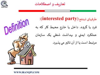 ‫طرفهای‬‫ذینفع‬(interested party):
‫فرد‬‫يا‬،‫ه‬‫و‬‫گر‬‫داخل‬‫يا‬‫خارج‬‫محيط‬‫کار‬‫که‬‫به‬
‫عملکرد‬‫ايمني‬‫و‬‫بهداشت‬‫شغلي‬‫يک‬‫مان‬‫ز‬‫سا‬
‫مرتبط‬‫است‬‫يا‬‫از‬‫آن‬‫تاثير‬‫مي‬‫پذيرد‬.
WWW.IRANQPI.COM
 