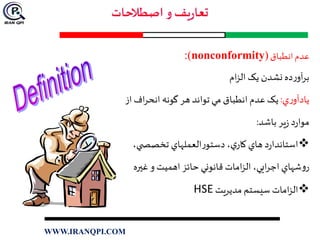 ‫عدم‬‫انطباق‬(nonconformity):
‫ام‬‫ز‬‫ال‬ ‫يک‬ ‫نشدن‬ ‫ده‬‫ر‬‫آو‬‫ر‬‫ب‬
‫ي‬‫ر‬‫يادآو‬:‫از‬ ‫اف‬‫ر‬‫انح‬ ‫گونه‬ ‫هر‬ ‫تواند‬ ‫مي‬ ‫انطباق‬ ‫عدم‬ ‫يک‬
‫باشد‬ ‫ير‬‫ز‬ ‫د‬‫ر‬‫موا‬:
،‫ي‬ ‫تخصص‬ ‫العملهاي‬‫ر‬‫دستو‬ ،‫ي‬‫کار‬ ‫هاي‬ ‫د‬‫ر‬‫استاندا‬
‫غيره‬ ‫و‬ ‫اهميت‬ ‫حائز‬‫قانوني‬ ‫امات‬‫ز‬‫ال‬ ،‫ايي‬‫ر‬‫اج‬ ‫شهاي‬‫و‬‫ر‬
‫مديريت‬ ‫سيستم‬ ‫امات‬‫ز‬‫ال‬HSE
WWW.IRANQPI.COM
 