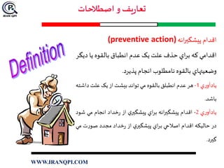 ‫اقدام‬‫انه‬‫ر‬‫پيشگي‬(preventive action)
‫اقدامي‬‫که‬‫اي‬‫ر‬‫ب‬‫حذف‬‫علت‬‫يک‬‫عدم‬‫انطباق‬‫بالقوه‬‫يا‬‫د‬‫يگر‬
‫وضعيتهاي‬‫بالقوه‬‫نامطلوب‬‫انجام‬‫پذيرد‬.
‫ي‬‫ر‬‫يادآو‬1-‫هر‬‫عدم‬‫انطبلق‬‫بالقوه‬‫مي‬‫تواند‬‫بيشت‬‫از‬‫يک‬‫علت‬‫د‬‫اشته‬
‫باشد‬.
‫ي‬‫ر‬‫يادآو‬2-‫اقدام‬‫انه‬‫ر‬‫پيشگي‬‫اي‬‫ر‬‫ب‬‫ي‬‫پيشگير‬‫از‬‫خداد‬‫ر‬‫انجام‬‫مي‬‫شود‬
‫در‬‫حاليکه‬‫اقدام‬‫اصالحي‬‫اي‬‫ر‬‫ب‬‫ي‬‫پيشگير‬‫از‬‫خداد‬‫ر‬‫مجدد‬‫ت‬‫ر‬‫صو‬‫مي‬
‫گيرد‬.
WWW.IRANQPI.COM
 
