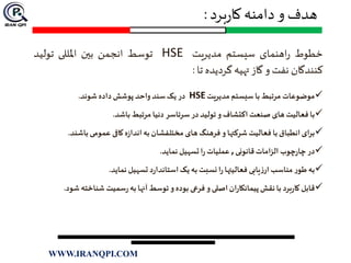 ‫برد‬‫ر‬‫کا‬ ‫دامنه‬ ‫و‬ ‫هدف‬:
‫خطوط‬‫اهنمای‬‫ر‬‫سیستم‬‫مدیریت‬HSE‫توسط‬‫انجمن‬‫بين‬‫املللی‬‫تولید‬
‫کنندگان‬‫نفت‬‫و‬‫گاز‬‫تهیه‬‫گردیده‬‫تا‬:
‫موضوعات‬‫مرتبط‬‫با‬‫سیستم‬‫مدیریت‬HSE‫در‬‫یک‬‫سند‬‫واحد‬‫پوشش‬‫داده‬‫شوند‬.
‫با‬‫فعالیت‬‫های‬‫صنعت‬‫اکتشاف‬‫و‬‫تولید‬‫در‬‫سرتاسر‬‫دنیا‬‫مرتبط‬‫باشد‬.
‫برای‬‫انطباق‬‫با‬‫فعالیت‬‫شرکتها‬‫و‬‫فرهنگ‬‫های‬‫مختلفشان‬‫به‬‫ه‬‫ز‬‫اندا‬‫کافی‬‫عمومی‬‫باش‬‫ند‬.
‫در‬‫چوب‬‫ر‬‫چا‬‫الزامات‬‫قانونی‬,‫عملیات‬‫ا‬‫ر‬‫تسهیل‬‫نماید‬.
‫به‬‫ر‬‫طو‬‫مناسب‬‫یابی‬‫ز‬‫ار‬‫فعالیتها‬‫ا‬‫ر‬‫نسبت‬‫به‬‫یک‬‫د‬‫ر‬‫استاندا‬‫تسهیل‬‫نماید‬.
‫قابل‬‫برد‬‫ر‬‫کا‬‫با‬‫نقش‬‫ان‬‫ر‬‫پیمانکا‬‫اصلی‬‫و‬‫فرعی‬‫بوده‬‫و‬‫توسط‬‫آنها‬‫به‬‫سمیت‬‫ر‬‫شناخته‬‫شود‬.
WWW.IRANQPI.COM
 