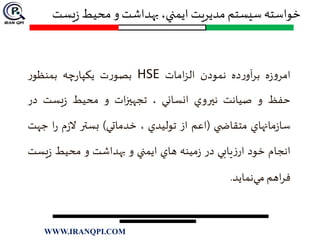 ‫خواسته‬‫يست‬‫ز‬ ‫محيط‬ ‫و‬‫بهداشت‬ ،‫ايمني‬ ‫مديريت‬ ‫سيستم‬
‫ه‬‫ز‬‫و‬‫امر‬‫ده‬‫ر‬‫آو‬‫ر‬‫ب‬‫نمودن‬‫امات‬‫ز‬‫ال‬HSE‫ت‬‫ر‬‫بصو‬‫چه‬‫ر‬‫يكپا‬‫ر‬‫بمنظو‬
‫حفظ‬‫و‬‫صيانت‬‫نيروي‬‫انساني‬،‫ات‬‫ز‬‫تجهي‬‫و‬‫محيط‬‫يست‬‫ز‬‫در‬
‫مانهاي‬‫ز‬‫سا‬‫ي‬ ‫متقاض‬(‫اعم‬‫از‬‫توليدي‬،‫خدماتي‬)‫بستر‬‫م‬‫ز‬‫ال‬‫ا‬‫ر‬‫ج‬‫هت‬
‫انجام‬‫خود‬‫يابي‬‫ز‬‫ار‬‫در‬‫مينه‬‫ز‬‫هاي‬‫ايمني‬‫و‬‫بهداشت‬‫و‬‫محيط‬‫يس‬‫ز‬‫ت‬
‫اهم‬‫ر‬‫ف‬‫نمايد‬‫مي‬.
WWW.IRANQPI.COM
 