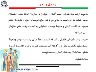 ‫تعهد‬ ‫و‬ ‫ی‬‫هبر‬‫ر‬
‫مديريت‬‫شد‬‫ر‬‫ا‬‫بايد‬‫ي‬‫هبر‬‫ر‬‫و‬‫تعهد‬‫آشكار‬‫و‬‫ي‬‫قو‬‫ا‬‫ر‬‫در‬‫مان‬‫ز‬‫سا‬‫ايجاد‬‫كند‬‫و‬‫اطمينان‬
‫حاصل‬‫نمايد‬‫كه‬‫اين‬‫تعهد‬‫به‬‫منابع‬‫د‬‫ر‬‫مو‬‫نياز‬‫اي‬‫ر‬‫ب‬،‫توسعه‬‫اء‬‫ر‬‫اج‬‫و‬‫ي‬‫نگهدار‬‫نظام‬
‫مديريت‬،‫بهداشت‬‫ايمني‬‫و‬‫محيط‬،‫يست‬‫ز‬‫دستيابي‬‫به‬‫اهداف‬‫وخط‬‫ي‬ ‫مش‬‫ز‬‫سا‬‫مان‬
‫تبديل‬‫مي‬‫شود‬.
‫مديريت‬‫بايد‬‫اطمينان‬‫حاصل‬‫نمايد‬‫كه‬‫امات‬‫ز‬‫ال‬‫خط‬‫ي‬ ‫مش‬،‫بهداشت‬‫ايمني‬‫وم‬‫حيط‬
‫يست‬‫ز‬‫ر‬‫بطو‬‫كامل‬‫مد‬‫نظر‬‫ار‬‫ر‬‫ق‬‫گرفته‬‫اند‬.‫همچنين‬‫ه‬‫ر‬‫هموا‬‫بايد‬‫از‬‫اقدامات‬‫ال‬‫م‬‫ز‬‫به‬
‫ر‬‫منطو‬‫صيانت‬‫از‬،‫بهداشت‬‫ايمني‬‫و‬‫محیط‬‫یست‬‫ز‬
‫حمايت‬‫نمايد‬.
WWW.IRANQPI.COM
 