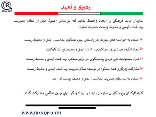 ‫تعهد‬ ‫و‬ ‫ی‬‫هبر‬‫ر‬
‫مان‬‫ز‬‫سا‬‫بايد‬‫فرهنگي‬‫ا‬‫ر‬‫ايجاد‬‫وحفظ‬‫نمايد‬‫كه‬‫اساس‬‫ر‬‫ب‬‫ل‬‫اصو‬‫ذيل‬‫از‬‫نظام‬‫مديريت‬
،‫بهداشت‬‫ايمني‬‫و‬‫محيط‬‫يست‬‫ز‬‫حمايت‬‫نمايد‬:
‫اعتقاد‬‫به‬‫خواسته‬‫هاي‬‫مان‬‫ز‬‫سا‬‫در‬‫استاي‬‫ر‬‫بهبود‬‫عملكرد‬،‫بهداشت‬‫ايمني‬‫و‬‫محيط‬‫يست‬‫ز‬
‫ايجاد‬‫انگيزه‬‫جهت‬‫بهبود‬‫عملكرد‬،‫بهداشت‬‫ايمني‬‫و‬‫محيط‬‫يست‬‫ز‬‫كاركنان‬
‫ل‬‫قبو‬‫مسئوليت‬‫هاي‬‫فردي‬‫وپاسخگويي‬‫در‬‫ابر‬‫ر‬‫ب‬‫عملكرد‬،‫بهداشت‬‫ايمني‬‫و‬‫محيط‬‫يس‬‫ز‬‫ت‬
‫مشاركت‬‫ي‬‫ودرگير‬‫همه‬‫سطوح‬‫در‬‫توسعه‬‫نظام‬‫مديريت‬،‫بهداشت‬‫ايمني‬‫و‬‫محيط‬‫يست‬‫ز‬
‫اعتقاد‬‫به‬‫يك‬‫نظام‬‫مديريت‬،‫بهداشت‬‫ايمني‬‫و‬‫محيط‬‫يست‬‫ز‬‫كار‬‫آمد‬.
‫كليه‬‫كاركنان‬‫ان‬‫ر‬‫وپيمانكا‬‫مان‬‫ز‬‫سا‬‫بايد‬‫در‬‫ايجاد‬‫ي‬‫ونگهدار‬‫چنين‬‫نظامي‬‫مشاركت‬‫كنند‬.
WWW.IRANQPI.COM
 