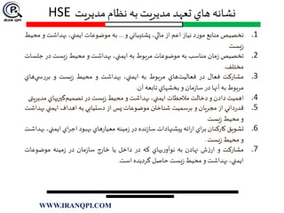 ‫مديريت‬ ‫نظام‬ ‫به‬ ‫مديريت‬ ‫تعهد‬ ‫هاي‬ ‫نشانه‬HSE
.1‫تخصيص‬‫منابع‬‫د‬‫ر‬‫مو‬‫نياز‬‫اعم‬‫از‬،‫مالي‬‫پشتيباني‬‫و‬...‫به‬‫موضوعات‬،‫ايمني‬‫بهداش‬‫ت‬‫و‬‫محيط‬
‫يست‬‫ز‬
.2‫تخصیص‬‫مان‬‫ز‬‫مناسب‬‫به‬‫موضوعات‬‫مربوط‬‫به‬،‫ايمني‬‫بهداشت‬‫و‬‫محيط‬‫يست‬‫ز‬‫در‬‫ج‬‫لسات‬
‫مختلف‬.
.3‫مشاركت‬‫فعال‬‫در‬‫هاي‬‫فعاليت‬‫مربوط‬‫به‬،‫ايمني‬‫بهداشت‬‫و‬‫محيط‬‫يست‬‫ز‬‫و‬‫ها‬‫ي‬ ‫س‬‫ر‬‫بر‬‫ي‬
‫مربوط‬‫به‬‫آنها‬‫در‬‫مان‬‫ز‬‫سا‬‫و‬‫بخشهاي‬‫تابعه‬‫آن‬.
.4‫اهميت‬‫دادن‬‫و‬‫دخالت‬‫مالحظات‬،‫ايمني‬‫بهداشت‬‫و‬‫محيط‬‫يست‬‫ز‬‫در‬‫گيریهاي‬‫تصميم‬‫مد‬‫يريت‬‫ی‬
.5‫داني‬‫ر‬‫قد‬‫از‬‫مجريان‬‫و‬‫برسميت‬‫شناختن‬‫موضوعات‬‫پس‬‫از‬‫دستيابي‬‫به‬‫اهداف‬‫ايمني‬‫ب‬‫هداشت‬
‫و‬‫محيط‬‫يست‬‫ز‬
.6‫تشويق‬‫كاركنان‬‫اي‬‫ر‬‫ب‬‫ائه‬‫ر‬‫ا‬‫پيشنهادات‬‫نده‬‫ز‬‫سا‬‫در‬‫مينه‬‫ز‬‫هاي‬‫ر‬‫معيا‬‫بهبود‬‫اي‬‫ر‬‫اج‬‫اي‬،‫مني‬‫بهداشت‬
‫و‬‫محيط‬‫يست‬‫ز‬.
.7‫مشاركت‬‫و‬‫ش‬‫ز‬‫ار‬‫نهادن‬‫به‬‫یهاي‬‫ر‬‫نوآو‬‫كه‬‫در‬‫داخل‬‫يا‬‫خارج‬‫مان‬‫ز‬‫سا‬‫در‬‫مينه‬‫ز‬‫موضوعات‬
،‫ايمني‬‫بهداشت‬‫و‬‫محيط‬‫يست‬‫ز‬‫حاصل‬‫گرديده‬‫است‬.
WWW.IRANQPI.COM
 
