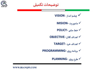 ‫تکمیلی‬ ‫توضیحات‬
‫انداز‬‫چشم‬-VISION
‫یت‬‫ر‬‫مامو‬MISION-
‫ی‬ ‫مش‬‫خط‬POLICY-
‫کالن‬ ‫اهداف‬OBJECTIVE-
‫خرد‬ ‫اهداف‬TARGET-
‫ی‬‫یز‬‫ر‬‫برنامه‬PROGRAMMING-
‫ی‬‫یز‬‫ر‬ ‫طرح‬PLANNING-
WWW.IRANQPI.COM
 