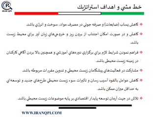 ‫اتژيك‬‫ر‬‫است‬ ‫اهداف‬ ‫و‬ ‫ي‬ ‫مش‬ ‫خط‬
‫كاهش‬‫پساب‬(‫ضايعات‬)‫و‬‫صرفه‬‫جوئي‬‫در‬‫مصرف‬،‫مواد‬‫سوخت‬‫و‬‫ي‬‫ژ‬‫انر‬‫باشد‬.
‫كاهش‬‫و‬‫در‬‫ت‬‫ر‬‫صو‬‫امكان‬‫اجتناب‬‫از‬‫ن‬‫و‬‫بر‬‫يز‬‫ر‬‫و‬‫هاي‬‫جي‬‫و‬‫خر‬‫يان‬‫ز‬‫ر‬‫آو‬‫اي‬‫ر‬‫ب‬‫محيط‬‫يست‬‫ز‬
‫باشد‬.
‫اهم‬‫ر‬‫ف‬‫نمودن‬‫ايط‬‫ر‬‫ش‬‫م‬‫ز‬‫ال‬‫اي‬‫ر‬‫ب‬‫ي‬‫ار‬‫ز‬‫برگ‬‫هاي‬‫ه‬‫ر‬‫دو‬‫ي‬ ‫ش‬‫ز‬‫آمو‬‫و‬‫همچنين‬‫باال‬‫بردن‬‫آگاهي‬‫كاركنان‬
‫در‬‫مینه‬‫ز‬‫یست‬‫ز‬‫محیطی‬‫باشد‬.
‫مشاركت‬‫در‬‫هاي‬‫فعاليت‬‫پيشگامان‬‫يست‬‫ز‬‫محيطي‬‫و‬‫تدوين‬‫ات‬‫ر‬‫مقر‬‫مربوطه‬‫باشد‬.
‫كاهش‬‫عوامل‬‫بالقوه‬‫آسيب‬‫سان‬‫ر‬‫و‬‫ات‬‫ر‬‫تأثي‬‫سوء‬‫يست‬‫ز‬‫محيطي‬‫هاي‬‫طرح‬‫جديد‬‫و‬‫توس‬‫اي‬‫عه‬
‫به‬‫حداقل‬‫ان‬‫ز‬‫مي‬‫ممكن‬‫باشد‬.
‫تالش‬‫در‬‫جهت‬‫مان‬‫ر‬‫آ‬‫توسعه‬‫پايدار‬‫اقتصادي‬‫بر‬‫پايه‬‫موضوعات‬‫يست‬‫ز‬‫محيطي‬‫باش‬‫د‬.
WWW.IRANQPI.COM
 