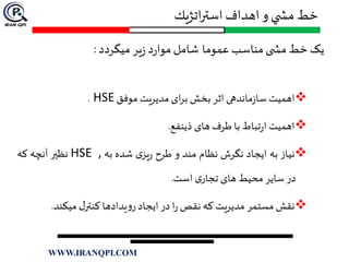 ‫اتژيك‬‫ر‬‫است‬ ‫اهداف‬ ‫و‬ ‫ي‬ ‫مش‬ ‫خط‬
‫یک‬‫خط‬‫ی‬ ‫مش‬‫مناسب‬‫عموما‬‫شامل‬‫د‬‫ر‬‫موا‬‫یر‬‫ز‬‫میگردد‬:
‫اهمیت‬‫ماندهی‬‫ز‬‫سا‬‫اثر‬‫بخش‬‫ای‬‫ر‬‫ب‬‫مدیریت‬‫موفق‬HSE.
‫اهمیت‬‫تباط‬‫ر‬‫ا‬‫با‬‫طرف‬‫های‬‫ذینفع‬.
‫نیاز‬‫به‬‫ایجاد‬‫نگرش‬‫نظام‬‫مند‬‫و‬‫طرح‬‫ی‬‫یز‬‫ر‬‫شده‬‫به‬HSE ,‫نظير‬‫آنچه‬‫که‬
‫در‬‫سایر‬‫محیط‬‫های‬‫ی‬‫تجار‬‫است‬.
‫نقش‬‫مستمر‬‫مدیریت‬‫که‬‫نقص‬‫ا‬‫ر‬‫در‬‫ایجاد‬‫یدادها‬‫و‬‫ر‬‫ل‬‫کنتر‬‫میکند‬.
WWW.IRANQPI.COM
 