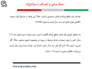 ‫اتژيك‬‫ر‬‫است‬ ‫اهداف‬ ‫و‬ ‫ي‬ ‫مش‬ ‫خط‬
‫اهداف‬‫باید‬‫واقع‬‫بینانه‬‫و‬‫قابل‬‫ی‬ ‫دسترس‬‫باشند‬.‫مثال‬:‫این‬‫هدف‬‫ا‬‫ر‬‫مدنظر‬‫ق‬‫ار‬‫ر‬‫دهید‬:
«‫کاهش‬‫د‬‫ر‬‫موا‬‫قابل‬‫ثبت‬‫در‬‫سال‬‫آینده‬‫به‬‫ان‬‫ز‬‫مي‬100%».
‫به‬‫ر‬‫منظو‬‫تعیين‬‫یک‬‫هدف‬‫واقع‬‫بینانه‬‫کاهش‬،‫آسیب‬‫باید‬‫د‬‫ر‬‫موا‬‫آسیب‬‫های‬‫س‬‫ه‬‫تا‬5
‫سال‬‫اخير‬‫ا‬‫ر‬‫ر‬‫و‬‫مر‬‫نموده‬‫و‬‫هدفی‬‫مرتبط‬‫با‬‫بهبود‬‫در‬‫وضعیت‬‫تعیين‬‫نمایید‬.،‫مثال‬‫اگر‬
‫ضریب‬‫آسیب‬10،9‫و‬8‫ا‬‫ر‬‫طی‬‫سه‬‫سال‬‫اخير‬‫داشته‬،‫اید‬‫هدف‬‫شما‬‫ای‬‫ر‬‫ب‬‫سال‬‫آینده‬
‫می‬‫تواند‬«‫کاهش‬‫ضريب‬‫آسيب‬‫تا‬7»‫باشد‬.
WWW.IRANQPI.COM
 