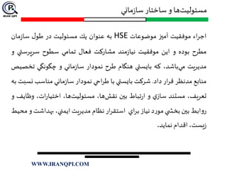 ‫ماني‬‫ز‬‫سا‬ ‫ساختار‬ ‫و‬ ‫ها‬‫مسئوليت‬
‫اء‬‫ر‬‫اج‬‫موفقيت‬‫آميز‬‫موضوعات‬HSE‫به‬‫عنوان‬‫يك‬‫مسئوليت‬‫در‬‫ل‬‫طو‬‫مان‬‫ز‬‫سا‬
‫مطرح‬‫بوده‬‫و‬‫اين‬‫موفقيت‬‫مند‬‫ز‬‫نيا‬‫مشاركت‬‫فعال‬‫تمامي‬‫سطوح‬‫سرپرست‬‫ي‬‫و‬
‫مديريت‬،‫باشد‬‫مي‬‫كه‬‫بايستي‬‫هنگام‬‫طرح‬‫نمودار‬‫ماني‬‫ز‬‫سا‬‫و‬‫چگونگي‬‫تخ‬‫صيص‬
‫منابع‬‫مدنظر‬‫ار‬‫ر‬‫ق‬‫داد‬.‫شركت‬‫بايستي‬‫با‬‫احي‬‫ر‬‫ط‬‫نمودار‬‫ماني‬‫ز‬‫سا‬‫مناسب‬‫ن‬‫سبت‬‫به‬
،‫تعريف‬‫مستند‬‫ي‬‫ساز‬‫و‬‫تباط‬‫ر‬‫ا‬‫بين‬،‫ها‬‫نقش‬،‫ها‬‫مسئوليت‬،‫ات‬‫ر‬‫اختيا‬‫وظ‬‫ايف‬‫و‬
‫ابط‬‫و‬‫ر‬‫بين‬‫ي‬ ‫بخش‬‫د‬‫ر‬‫مو‬‫نياز‬‫اي‬‫ر‬‫ب‬‫ار‬‫ر‬‫استق‬‫نظام‬‫مديريت‬،‫ايمني‬‫بهداش‬‫ت‬‫و‬‫محيط‬
،‫يست‬‫ز‬‫اقدام‬‫نمايد‬.
WWW.IRANQPI.COM
 