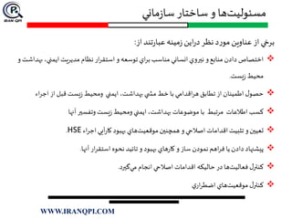 ‫ماني‬‫ز‬‫سا‬ ‫ساختار‬ ‫و‬ ‫ها‬‫مسئوليت‬
‫از‬‫تند‬‫ر‬‫عبا‬‫مينه‬‫ز‬‫اين‬‫ر‬‫د‬‫نظر‬‫د‬‫ر‬‫مو‬‫عناوين‬ ‫از‬‫برخي‬:
‫دادن‬ ‫اختصاص‬‫ب‬ ،‫ايمني‬ ‫مديريت‬ ‫نظام‬ ‫ار‬‫ر‬‫استق‬ ‫و‬ ‫توسعه‬ ‫اي‬‫ر‬‫ب‬ ‫مناسب‬ ‫انساني‬‫نيروي‬ ‫و‬ ‫منابع‬‫و‬ ‫هداشت‬
‫يست‬‫ز‬ ‫محيط‬.
‫اء‬‫ر‬‫اج‬ ‫از‬ ‫قبل‬ ‫يست‬‫ز‬ ‫ومحيط‬ ‫ايمني‬ ،‫بهداشت‬ ‫ي‬ ‫مش‬ ‫خط‬ ‫با‬ ‫اقدامي‬‫ر‬‫ه‬ ‫تطابق‬ ‫از‬ ‫اطمينان‬ ‫ل‬‫حصو‬
‫آنها‬ ‫وتفسير‬ ‫يست‬‫ز‬ ‫ومحيط‬ ‫ايمني‬ ،‫بهداشت‬ ‫موضوعات‬ ‫با‬ ‫مرتبط‬ ‫اطالعات‬ ‫كسب‬
‫اء‬‫ر‬‫اج‬ ‫آيي‬‫ر‬‫كا‬ ‫بهبود‬ ‫هاي‬‫موقعيت‬‫همچنين‬ ‫و‬ ‫اصالحي‬ ‫اقدامات‬‫تثبيت‬ ‫و‬‫تعيين‬HSE.
‫آنها‬ ‫ار‬‫ر‬‫استق‬ ‫نحوه‬ ‫تائيد‬ ‫و‬ ‫بهبود‬ ‫هاي‬‫ر‬‫كا‬ ‫و‬ ‫ساز‬ ‫نمودن‬ ‫اهم‬‫ر‬‫ف‬ ‫يا‬ ‫دادن‬ ‫پيشنهاد‬.
‫گيرد‬‫مي‬ ‫انجام‬ ‫اصالحي‬ ‫اقدامات‬ ‫حاليكه‬ ‫در‬ ‫ها‬‫فعاليت‬ ‫ل‬‫كنتر‬.
‫ي‬‫ار‬‫ر‬‫اضط‬ ‫هاي‬‫موقعيت‬ ‫ل‬‫كنتر‬
WWW.IRANQPI.COM
 