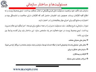 ‫ماني‬‫ز‬‫سا‬ ‫ساختار‬ ‫و‬ ‫ها‬‫مسئوليت‬
‫مان‬‫ز‬‫سا‬‫بايد‬‫تأكيد‬‫خود‬‫اهميت‬‫ر‬‫ب‬‫مسئوليت‬‫هاي‬‫فردي‬‫هي‬‫و‬‫وگر‬‫در‬‫قبال‬‫عملكرد‬،‫بهداشت‬‫ايمني‬‫ومحيط‬‫يست‬‫ز‬‫ا‬‫ر‬‫به‬
‫اطالع‬‫كليه‬‫كاركنان‬‫برساند‬.‫همچنين‬‫بايد‬‫اطمينان‬‫حاصل‬‫كند‬‫كه‬‫كاركنان‬‫اي‬‫ر‬‫دا‬‫صالحيت‬‫و‬‫شايست‬‫گي‬‫بوده‬‫و‬
‫ات‬‫ر‬‫اختيا‬‫و‬‫منابع‬‫م‬‫ز‬‫ال‬‫اي‬‫ر‬‫ب‬‫اي‬‫ر‬‫اج‬‫مؤثر‬‫وظايفشان‬‫ا‬‫ر‬‫در‬‫اختيار‬‫ند‬‫ر‬‫دا‬.
‫نمودار‬‫ماني‬‫ز‬‫سا‬‫و‬‫شرح‬،‫وظايف‬‫بايد‬‫مسئوليت‬‫ان‬‫ر‬‫مدي‬‫ا‬‫ر‬‫در‬‫همه‬‫سطوح‬‫اي‬‫ر‬‫ب‬،‫توسعه‬‫ا‬‫ر‬‫اج‬‫ي‬‫ونگهدار‬‫نظ‬‫ام‬‫مديريت‬
،‫بهداشت‬‫ايمني‬‫ومحيط‬‫يست‬‫ز‬‫در‬‫ه‬‫ز‬‫حو‬‫فعاليت‬‫هر‬‫يك‬‫مشخص‬،‫د‬‫ز‬‫سا‬‫اين‬‫ساختار‬‫بايد‬‫بيان‬‫كننده‬‫ا‬‫و‬‫ر‬‫بط‬‫بين‬
‫د‬‫ر‬‫موا‬‫ير‬‫ز‬‫باشد‬:
‫بخش‬‫هاي‬‫عملياتي‬‫مختلف‬
‫بخش‬‫هاي‬‫عملياتي‬‫وخدمات‬‫پشتيباني‬(‫اعم‬‫از‬‫اينكه‬‫خدمات‬‫توسط‬‫مان‬‫ز‬‫سا‬‫و‬‫يا‬‫يك‬‫مان‬‫ز‬‫سا‬‫مشابه‬‫و‬‫يا‬‫بزرگتر‬‫ا‬‫ر‬‫ا‬‫يه‬‫می‬‫شود‬)
‫مان‬‫ز‬‫سا‬‫های‬‫خشکی‬‫و‬‫یایی‬‫ر‬‫د‬
‫کارکنان‬‫و‬‫ان‬‫ر‬‫پیمانکا‬
‫شرکا‬‫در‬‫فعالیت‬‫های‬‫مشترک‬
WWW.IRANQPI.COM
 