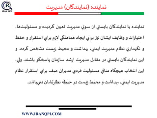 ‫نماينده‬(‫نمايندگان‬)‫مديريت‬
‫ن‬‫ماينده‬‫يا‬‫نمايندگان‬‫بايستي‬‫از‬‫ي‬‫سو‬‫مديريت‬‫تعيين‬‫گرديده‬‫و‬‫مس‬،‫ها‬‫ئوليت‬
‫ات‬‫ر‬‫اختيا‬‫و‬‫وظايف‬‫ايشان‬‫نيز‬‫اي‬‫ر‬‫ب‬‫ايجاد‬‫هماهنگي‬‫م‬‫ز‬‫ال‬‫اي‬‫ر‬‫ب‬‫ار‬‫ر‬‫استق‬‫و‬‫حفظ‬
‫و‬‫نگه‬‫د‬‫ي‬‫ار‬‫نظام‬‫مديريت‬،‫ايمني‬‫بهداشت‬‫و‬‫محيط‬‫يست‬‫ز‬‫مشخص‬‫گردد‬.‫و‬
‫اين‬‫نمايندگان‬‫بايستي‬‫در‬‫مقابل‬‫مديريت‬‫شد‬‫ر‬‫ا‬‫مان‬‫ز‬‫سا‬‫پاسخگو‬‫باش‬‫ند‬.،‫ولي‬
‫اين‬‫انتخاب‬‫هيچگاه‬‫منافي‬‫مسئوليت‬‫فردي‬‫ان‬‫ر‬‫مدي‬‫صف‬‫اي‬‫ر‬‫ب‬‫استق‬‫ار‬‫ر‬‫نظام‬
‫مديريت‬،‫ايمني‬‫بهداشت‬‫و‬‫محيط‬‫يست‬‫ز‬‫در‬‫حيطه‬‫تشان‬‫ر‬‫نظا‬‫باش‬‫نمي‬‫د‬.
WWW.IRANQPI.COM
 