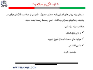 ‫صالحیت‬‫و‬ ‫شایستگی‬
‫مان‬‫ز‬‫سا‬‫بايد‬‫ش‬‫و‬‫ر‬‫هاي‬‫ايي‬‫ر‬‫اج‬‫ا‬‫ر‬‫به‬‫ر‬‫منظو‬‫ل‬‫حصو‬‫اطمينان‬‫از‬‫صالحيت‬‫كاركنان‬‫درگ‬‫ير‬‫در‬
‫وظايف‬‫وفعاليتهاي‬‫اني‬‫ر‬‫بح‬،‫بهداشت‬‫ايمني‬‫ومحيط‬‫يست‬‫ز‬‫ايجاد‬‫نمايد‬.
‫صالحيت‬‫بايد‬‫اساس‬‫ر‬‫ب‬:
‫توانايي‬‫هاي‬‫فردي‬
‫ت‬‫ر‬‫مها‬‫هاي‬‫بدست‬‫آمده‬‫از‬‫طريق‬‫تجربه‬
‫دانش‬‫اكتسابي‬
‫مشخص‬‫شود‬.
WWW.IRANQPI.COM
 