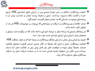 ‫ان‬‫ر‬‫پیمانکا‬
‫انتخاب‬،‫ان‬‫ر‬‫پيمانكا‬(‫عالوه‬‫بر‬‫ساير‬‫د‬‫ر‬‫موا‬)‫بايستي‬‫پس‬‫از‬‫يابي‬‫ز‬‫ار‬‫دقيق‬‫خط‬‫ي‬ ‫مش‬HSE،‫شيوه‬
‫اء‬‫ر‬‫اج‬‫و‬‫كفايت‬‫نظام‬‫يت‬‫ر‬‫مدي‬،‫بهداشت‬‫ايمني‬‫و‬‫محيط‬‫يست‬‫ز‬‫ايشان‬‫و‬‫متناسب‬‫بودن‬‫آن‬‫ب‬‫ا‬
‫هاي‬‫يسك‬‫ر‬‫موجود‬‫در‬‫خدماتي‬‫كه‬‫به‬‫ايشان‬‫ل‬‫محو‬،‫گرديده‬‫انجام‬‫گيرد‬.
‫تبادل‬‫اطالعات‬‫بين‬‫ان‬‫ر‬‫پيمانكا‬‫و‬‫شركت‬‫در‬‫هائي‬‫مينه‬‫ز‬‫كه‬‫تواند‬‫مي‬‫بر‬‫موضوعات‬HSE‫هر‬‫يك‬‫از‬
‫طرفين‬‫تأثير‬‫داشته‬‫باشد‬.
‫هر‬‫پيمانكار‬‫بايستي‬‫يك‬‫برنامه‬‫مؤثر‬‫و‬‫مرتبط‬‫ي‬ ‫ش‬‫ز‬‫آمو‬‫داشته‬‫باشد‬‫كه‬‫در‬‫برگيرند‬‫ه‬‫ثبت‬‫سوابق‬‫و‬
‫همچنين‬‫ش‬‫و‬‫ر‬‫ائي‬‫ر‬‫اج‬‫اي‬‫ر‬‫ب‬‫يابي‬‫ز‬‫ار‬‫اي‬‫ه‬‫ر‬‫دو‬‫جديد‬‫د‬‫ر‬‫مو‬‫نياز‬‫است‬
‫تعريف‬‫شهائي‬‫و‬‫ر‬‫اي‬‫ر‬‫ب‬‫پايش‬‫و‬‫يابي‬‫ز‬‫ار‬‫عملكرد‬‫ان‬‫ر‬‫پيمانكا‬‫در‬‫مينه‬‫ز‬‫اهداف‬‫و‬‫معيار‬‫عمل‬‫كرد‬HSE.
‫فعالیت‬‫ان‬‫ر‬‫پیمانکا‬‫اصلی‬‫و‬‫فرعی‬‫که‬‫معموال‬‫در‬‫کنار‬‫نيروی‬‫انسانی‬‫فرما‬‫ر‬‫کا‬‫ل‬‫مشغو‬‫ف‬‫عالیت‬
‫هستند‬‫معموال‬‫تين‬‫و‬‫ر‬‫نبوده‬‫و‬‫موقعیت‬‫های‬‫غير‬‫قابل‬‫پیش‬‫بینی‬‫در‬‫فعالیت‬‫های‬‫آنها‬‫م‬‫ستتر‬
‫میباشد‬.‫بدین‬‫دالیل‬‫این‬‫خطوط‬‫اهنما‬‫ر‬‫احی‬‫ر‬‫ط‬‫شده‬‫اند‬‫تا‬‫در‬‫عملیات‬‫شرکت‬‫اصلی‬‫یت‬‫ش‬‫رکت‬
‫ی‬‫پیمانکار‬‫ر‬‫بطو‬‫ی‬‫مساو‬‫به‬‫کار‬‫ند‬‫و‬‫ر‬.
WWW.IRANQPI.COM
 