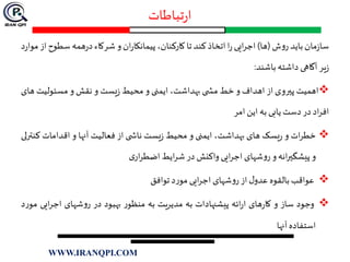 ‫تباطات‬‫ر‬‫ا‬
‫مان‬‫ز‬‫سا‬‫باید‬‫ش‬‫و‬‫ر‬(‫ها‬)‫ایی‬‫ر‬‫اج‬‫ا‬‫ر‬‫اتخاذ‬‫کند‬‫تا‬،‫کارکنان‬‫ان‬‫ر‬‫پیمانکا‬‫و‬‫شرکاء‬‫همه‬‫ر‬‫د‬‫سطو‬‫ح‬‫از‬‫د‬‫ر‬‫موا‬
‫یر‬‫ز‬‫آگاهی‬‫داشته‬‫باشند‬:
‫اهمیت‬‫پيروی‬‫از‬‫اهداف‬‫و‬‫خط‬‫ی‬ ‫مش‬،‫بهداشت‬‫ایمنی‬‫و‬‫محیط‬‫یست‬‫ز‬‫و‬‫نقش‬‫و‬‫مسئولیت‬‫های‬
‫اد‬‫ر‬‫اف‬‫در‬‫دست‬‫یابی‬‫به‬‫این‬‫امر‬
‫ات‬‫ر‬‫خط‬‫و‬‫یسک‬‫ر‬‫های‬،‫بهداشت‬‫ایمنی‬‫و‬‫محیط‬‫یست‬‫ز‬‫ی‬ ‫ناش‬‫از‬‫فعالیت‬‫آنها‬‫و‬‫اقدامات‬‫ک‬‫نترلی‬
‫و‬‫انه‬‫ر‬‫پیشگي‬‫و‬‫شهای‬‫و‬‫ر‬‫ایی‬‫ر‬‫اج‬‫واکنش‬‫در‬‫ایط‬‫ر‬‫ش‬‫ی‬‫ار‬‫ر‬‫اضط‬
‫عواقب‬‫بالقوه‬‫ل‬‫عدو‬‫از‬‫شهای‬‫و‬‫ر‬‫ایی‬‫ر‬‫اج‬‫د‬‫ر‬‫مو‬‫توافق‬
‫وجود‬‫ساز‬‫و‬‫های‬‫ر‬‫کا‬‫ائه‬‫ر‬‫ا‬‫پیشنهادات‬‫به‬‫مدیریت‬‫به‬‫ر‬‫منظو‬‫بهبود‬‫در‬‫شهای‬‫و‬‫ر‬‫ای‬‫ر‬‫اج‬‫ی‬‫د‬‫ر‬‫مو‬
‫استفاده‬‫آنها‬
WWW.IRANQPI.COM
 