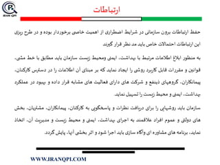 ‫تباطات‬‫ر‬‫ا‬
‫حفظ‬‫تباطات‬‫ر‬‫ا‬‫ن‬‫و‬‫بر‬‫مانی‬‫ز‬‫سا‬‫در‬‫ایط‬‫ر‬‫ش‬‫ی‬‫ار‬‫ر‬‫اضط‬‫از‬‫اهمیت‬‫ی‬ ‫خاص‬‫دار‬‫ر‬‫برخو‬‫بوده‬‫و‬‫در‬‫طرح‬‫ر‬‫ی‬‫یز‬
‫این‬‫تباطات‬‫ر‬‫ا‬‫احتماالت‬‫خاص‬‫باید‬‫مد‬‫نظر‬‫ار‬‫ر‬‫ق‬‫گيرند‬
‫به‬‫ر‬‫منظو‬‫ابالغ‬‫اطالعات‬‫مرتبط‬‫با‬،‫بهداشت‬‫ایمنی‬‫ومحیط‬‫یست‬‫ز‬‫مان‬‫ز‬‫سا‬‫باید‬‫مطابق‬‫با‬‫خط‬،‫ی‬ ‫مش‬
‫قوانين‬‫و‬‫ات‬‫ر‬‫مقر‬‫قابل‬‫برد‬‫ر‬‫کا‬‫ی‬ ‫ش‬‫و‬‫ر‬‫ا‬‫ر‬‫ایجاد‬‫نماید‬‫که‬‫بر‬‫مبنای‬‫آن‬‫اطالعات‬‫ا‬‫ر‬‫در‬‫دسترس‬‫ک‬،‫ارکنان‬
،‫ان‬‫ر‬‫پیمانکا‬‫ههای‬‫و‬‫گر‬‫ذینفع‬‫و‬‫شرکت‬‫های‬‫ای‬‫ر‬‫دا‬‫فعالیت‬‫های‬‫مشابه‬‫ار‬‫ر‬‫ق‬‫داده‬‫و‬‫بهبود‬‫در‬‫ع‬‫ملکرد‬
،‫بهداشت‬‫ایمنی‬‫و‬‫محیط‬‫یست‬‫ز‬‫ا‬‫ر‬‫تسهیل‬‫نماید‬.
‫مان‬‫ز‬‫سا‬‫باید‬‫شهایی‬‫و‬‫ر‬‫ا‬‫ر‬‫ای‬‫ر‬‫ب‬‫یافت‬‫ر‬‫د‬‫ات‬‫ر‬‫نظ‬‫و‬‫پاسخگویی‬‫به‬،‫کارکنان‬،‫ان‬‫ر‬‫پیمانکا‬‫مشت‬،‫ریان‬‫بخش‬
‫های‬‫دولتی‬‫و‬‫عموم‬‫اد‬‫ر‬‫اف‬‫عالقمند‬‫به‬‫ای‬‫ر‬‫اج‬،‫بهداشت‬‫ایمنی‬‫و‬‫محیط‬‫یست‬‫ز‬‫و‬‫مدیریت‬،‫آن‬‫اتخ‬‫اذ‬
،‫نماید‬‫ب‬‫رنامه‬‫های‬‫ه‬‫ر‬‫مشاو‬‫ای‬‫وآگاه‬‫ی‬‫ساز‬‫باید‬‫ا‬‫ر‬‫اج‬‫شود‬‫و‬‫اثر‬‫ی‬ ‫بخش‬،‫آنها‬‫پایش‬‫گردد‬.
WWW.IRANQPI.COM
 