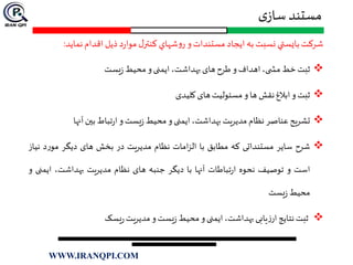 ‫ی‬‫ساز‬ ‫مستند‬
‫شركت‬‫بايستي‬‫نسبت‬‫به‬‫ايجاد‬‫مستندات‬‫و‬‫شهاي‬‫و‬‫ر‬‫ل‬‫كنتر‬‫د‬‫ر‬‫موا‬‫ذيل‬‫اقدام‬‫نماي‬‫د‬:
‫ثبت‬‫خط‬،‫ی‬ ‫مش‬‫اهداف‬‫و‬‫طرح‬‫های‬،‫بهداشت‬‫ایمنی‬‫و‬‫محیط‬‫یست‬‫ز‬
‫ثبت‬‫و‬‫ابالغ‬‫نقش‬‫ها‬‫و‬‫مسئولیت‬‫های‬‫کلیدی‬
‫تشریح‬‫عناصر‬‫نظام‬‫مدیریت‬،‫بهداشت‬‫ایمنی‬‫و‬‫محیط‬‫یست‬‫ز‬‫و‬‫تباط‬‫ر‬‫ا‬‫بين‬‫آنها‬
‫شرح‬‫سایر‬‫مستنداتی‬‫که‬‫مطابق‬‫با‬‫امات‬‫ز‬‫ال‬‫نظام‬‫مدیریت‬‫در‬‫بخش‬‫های‬‫دیگر‬‫د‬‫ر‬‫مو‬‫ن‬‫یاز‬
‫است‬‫و‬‫توصیف‬‫نحوه‬‫تباطات‬‫ر‬‫ا‬‫آنها‬‫با‬‫دیگر‬‫جنبه‬‫های‬‫نظام‬‫مدیریت‬،‫بهداشت‬‫ای‬‫منی‬‫و‬
‫محیط‬‫یست‬‫ز‬
‫ثبت‬‫نتایج‬‫یابی‬‫ز‬‫ار‬،‫بهداشت‬‫ایمنی‬‫و‬‫محیط‬‫یست‬‫ز‬‫و‬‫مدیریت‬‫یسک‬‫ر‬
WWW.IRANQPI.COM
 