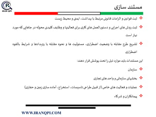 ‫ی‬‫ساز‬ ‫مستند‬
‫ثبت‬‫قوانين‬‫و‬‫امات‬‫ز‬‫ال‬‫قانونی‬‫مرتبط‬‫با‬،‫بهداشت‬‫ایمنی‬‫و‬‫محیط‬‫یست‬‫ز‬
‫ثبت‬‫ش‬‫و‬‫ر‬‫های‬‫ایی‬‫ر‬‫اج‬‫و‬‫العمل‬‫ر‬‫دستو‬‫های‬‫ی‬‫کار‬‫ای‬‫ر‬‫ب‬‫فعالیتها‬‫و‬‫وظایف‬‫کلیدی‬‫محوله‬‫در‬‫جاهایی‬‫که‬‫د‬‫ر‬‫مو‬
‫نیاز‬‫است‬
‫تشریح‬‫طرح‬‫مقابله‬‫با‬‫وضعیت‬،‫ی‬‫ار‬‫ر‬‫اضط‬‫مسئولیت‬‫ها‬‫و‬‫نحوه‬‫مقابله‬‫با‬‫یدادها‬‫و‬‫ر‬‫و‬‫ایط‬‫ر‬‫ش‬‫ب‬‫القوه‬
‫ی‬‫ار‬‫ر‬‫اضط‬
‫این‬‫مستندات‬‫باید‬‫د‬‫ر‬‫موا‬‫ذیل‬‫ا‬‫ر‬‫تحت‬‫پوشش‬‫ار‬‫ر‬‫ق‬‫دهند‬:
‫مان‬‫ز‬‫سا‬
‫بخشهای‬‫مانی‬‫ز‬‫سا‬‫و‬‫واحد‬‫های‬‫ی‬‫تجار‬
‫عملیات‬‫و‬‫فعالیت‬‫های‬‫خاص‬(‫از‬‫قبیل‬‫احی‬‫ر‬‫ط‬،‫تاسیسات‬،‫اج‬‫ر‬‫استخ‬‫آماده‬‫ی‬‫ساز‬‫مين‬‫ز‬‫و‬‫ی‬‫حفار‬)
‫ان‬‫ر‬‫پیمانکا‬‫و‬‫شرکاء‬
WWW.IRANQPI.COM
 