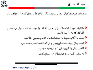 ‫ی‬‫ساز‬ ‫مستند‬
‫مستندات‬‫صحيح‬،‫آئي‬‫ر‬‫كا‬‫نظام‬‫مديريت‬HSE‫ا‬‫ر‬‫از‬‫طريق‬‫ذيل‬‫گسترش‬‫خواهد‬‫داد‬
:
‫كاناليزه‬‫نمودن‬‫اطالعات‬‫اي‬‫ر‬‫ب‬‫جائي‬‫كه‬‫آنها‬‫ا‬‫ر‬‫د‬‫ر‬‫مو‬‫استفاده‬‫ار‬‫ر‬‫ق‬‫د‬‫مي‬‫هند‬‫و‬
‫ادي‬‫ر‬‫اف‬‫كه‬‫به‬‫آن‬‫نياز‬‫ند‬‫ر‬‫دا‬.
‫كمك‬‫به‬‫آگاهي‬‫نسبت‬‫به‬‫ها‬‫مسئوليت‬‫و‬‫انجام‬‫صحيح‬‫وظايف‬.
‫اجتناب‬‫از‬‫ايجاد‬‫تك‬‫قطبي‬‫بودن‬‫و‬‫اكم‬‫ر‬‫ت‬‫اطالعات‬‫در‬‫دست‬‫اد‬‫ر‬‫اف‬.
‫كاهش‬‫مان‬‫ز‬‫ي‬‫يادگير‬‫اي‬‫ر‬‫ب‬‫انجام‬‫وظيفه‬‫جديد‬.
‫به‬‫نمايش‬‫دن‬‫ر‬‫گذا‬‫وجود‬‫نظام‬‫و‬‫شهاي‬‫و‬‫ر‬‫ي‬‫كار‬.
WWW.IRANQPI.COM
 