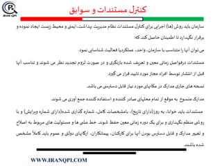 ‫سوابق‬ ‫و‬ ‫مستندات‬ ‫ل‬‫کنتر‬
‫مان‬‫ز‬‫سا‬‫باید‬‫ش‬‫و‬‫ر‬(‫ها‬)‫ایی‬‫ر‬‫اج‬‫ای‬‫ر‬‫ب‬‫ل‬‫کنتر‬‫مستندات‬‫نظام‬‫مدیریت‬‫بهداشت،ایمنی‬‫و‬‫محیط‬‫یست‬‫ز‬‫ای‬‫جاد‬‫نموده‬‫و‬
‫ار‬‫ر‬‫برق‬‫د‬‫ر‬‫نگهدا‬‫تا‬‫اطمینان‬‫حاصل‬‫کند‬‫که‬:
‫می‬‫توان‬‫آنها‬‫ا‬‫ر‬‫متناسب‬‫با‬،‫مان‬‫ز‬‫سا‬،‫واحد‬‫عملکردیا‬‫فعالیت‬‫شناسایی‬‫نمود‬.
‫مستندات‬‫فواصل‬‫ر‬‫د‬‫مانی‬‫ز‬‫معين‬‫و‬‫تعریف‬‫شده‬‫ی‬‫نگر‬‫ز‬‫با‬‫و‬‫در‬‫ت‬‫ر‬‫صو‬‫م‬‫و‬‫لز‬‫تجدید‬‫نظر‬‫می‬‫شوند‬‫و‬‫تنا‬‫سب‬‫آنها‬
‫قبل‬‫از‬‫انتشار‬‫توسط‬‫اد‬‫ر‬‫اف‬‫مجاز‬‫د‬‫ر‬‫مو‬‫تایید‬‫ار‬‫ر‬‫ق‬‫می‬‫گيرد‬.
‫نسخه‬‫های‬‫ی‬‫جار‬‫مدارک‬‫در‬‫مکانهای‬‫د‬‫ر‬‫مو‬‫نیاز‬‫قابل‬‫ی‬ ‫دسترس‬‫می‬‫باشد‬.
‫مدارک‬‫منسوخ‬‫به‬‫موقع‬‫از‬‫تمام‬‫محلهای‬‫صادر‬‫کننده‬‫و‬‫استفاده‬‫کننده‬‫جمع‬‫ی‬‫ر‬‫آو‬‫می‬‫شوند‬.
‫مستندات‬‫باید‬،‫خوانا‬‫به‬‫ز‬‫و‬‫ر‬(‫ای‬‫ر‬‫دا‬‫یخ‬‫ر‬‫تا‬)،‫بامشخصات‬،‫کامل‬‫ه‬‫ر‬‫شما‬‫ی‬‫گذار‬‫شده‬(‫ای‬‫ر‬‫دا‬‫ه‬‫ر‬‫شما‬‫ایش‬‫ر‬‫وی‬)‫و‬‫با‬
‫ی‬ ‫ش‬‫و‬‫ر‬‫منظم‬‫ی‬‫نگهدار‬‫و‬‫ای‬‫ر‬‫ب‬‫یک‬‫ه‬‫ر‬‫دو‬‫مانی‬‫ز‬‫معين‬‫حفظ‬‫شوند‬.‫خط‬‫ی‬ ‫مش‬‫ها‬‫و‬‫مسئولیت‬‫های‬‫مربوط‬‫به‬‫اصالح‬
‫و‬‫تغیير‬‫مدارک‬‫و‬‫قابل‬‫دسترس‬‫بودن‬‫آنها‬‫ای‬‫ر‬‫ب‬،‫کارکنان‬،‫ان‬‫ر‬‫پیمانکا‬‫ارگانهای‬‫دولتی‬‫و‬‫عموم‬‫باید‬‫ک‬‫امال‬‫مشخص‬
‫شده‬‫باشند‬.
WWW.IRANQPI.COM
 