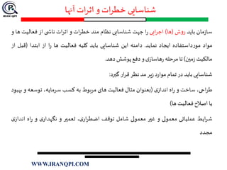 ‫آنها‬ ‫ات‬‫ر‬‫اث‬ ‫و‬ ‫ات‬‫ر‬‫خط‬ ‫شناسایی‬
‫مان‬‫ز‬‫سا‬‫باید‬‫ش‬‫و‬‫ر‬(‫ها‬)‫ایی‬‫ر‬‫اج‬‫ا‬‫ر‬‫جهت‬‫شناسایی‬‫نظام‬‫مند‬‫ات‬‫ر‬‫خط‬‫و‬‫ات‬‫ر‬‫اث‬‫ی‬ ‫ناش‬‫از‬‫فعالیت‬‫ها‬‫و‬
‫مواد‬‫داستفاده‬‫ر‬‫مو‬‫ایجاد‬‫نماید‬.‫دامنه‬‫این‬‫شناسایی‬‫باید‬‫کلیه‬‫فعالیت‬‫ها‬‫ا‬‫ر‬‫از‬‫ابتدا‬(‫ق‬‫بل‬‫از‬
‫مالکیت‬‫مين‬‫ز‬)‫تا‬‫مرحله‬‫ی‬‫هاساز‬‫ر‬‫و‬‫دفع‬‫پوشش‬‫دهد‬.
‫شناسایی‬‫باید‬‫در‬‫تمام‬‫د‬‫ر‬‫موا‬‫یر‬‫ز‬‫مد‬‫نظر‬‫ار‬‫ر‬‫ق‬‫گيرد‬:
،‫احی‬‫ر‬‫ط‬‫ساخت‬‫و‬‫اه‬‫ر‬‫ی‬‫انداز‬(‫بعنوان‬‫مثال‬‫فعالیت‬‫های‬‫مربوط‬‫به‬‫کسب‬،‫سرمایه‬‫توسعه‬‫و‬‫بهبود‬
‫یا‬‫اصالح‬‫فعالیت‬‫ها‬)
‫ایط‬‫ر‬‫ش‬‫عملیاتی‬‫معمولی‬‫و‬‫غير‬‫معمولی‬‫شامل‬‫توقف‬،‫ی‬‫ار‬‫ر‬‫اضط‬‫تعمير‬‫و‬‫ی‬‫نگهدار‬‫و‬‫اه‬‫ر‬‫ان‬‫ی‬‫داز‬
‫مجدد‬
WWW.IRANQPI.COM
 