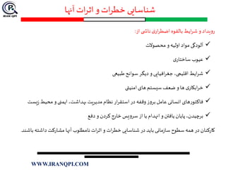 ‫آنها‬ ‫ات‬‫ر‬‫اث‬ ‫و‬ ‫ات‬‫ر‬‫خط‬ ‫شناسایی‬
‫یداد‬‫و‬‫ر‬‫و‬‫ایط‬‫ر‬‫ش‬‫بالقوه‬‫ی‬‫ار‬‫ر‬‫اضط‬‫ی‬ ‫ناش‬‫از‬:
‫آلودگی‬‫مواد‬‫اولیه‬‫و‬‫محصوالت‬
‫عیوب‬‫ی‬‫ساختار‬
‫ایط‬‫ر‬‫ش‬،‫اقلیمی‬‫افیایی‬‫ر‬‫جغ‬‫و‬‫دیگر‬‫سوانح‬‫طبیعی‬
‫ی‬‫ابکار‬‫ر‬‫خ‬‫ها‬‫و‬‫ضعف‬‫سیستم‬‫های‬‫امنیتی‬
‫های‬‫ر‬‫فاکتو‬‫انسانی‬‫عامل‬‫ز‬‫و‬‫بر‬‫وقفه‬‫در‬‫ار‬‫ر‬‫استق‬‫نظام‬‫مدیریت‬،‫بهداشت‬‫ایمنی‬‫و‬‫محیط‬‫یس‬‫ز‬‫ت‬
،‫برچیدن‬‫پایان‬‫یافتن‬‫و‬‫انهدام‬‫یا‬‫از‬‫یس‬‫و‬‫سر‬‫خارج‬‫کردن‬‫و‬‫دفع‬
‫کارکنان‬‫در‬‫همه‬‫سطوح‬‫مانی‬‫ز‬‫سا‬‫باید‬‫در‬‫شناسایی‬‫ات‬‫ر‬‫خط‬‫و‬‫ات‬‫ر‬‫اث‬‫نامطلوب‬‫آنها‬‫مشارکت‬‫داشته‬‫ب‬‫اشند‬.
WWW.IRANQPI.COM
 