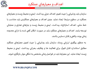 ‫عملكرد‬ ‫هاي‬‫ر‬‫معيا‬ ‫و‬‫اهداف‬
‫مان‬‫ز‬‫سا‬‫بايد‬‫شهايي‬‫و‬‫ر‬‫ا‬‫ر‬‫جهت‬‫تعيين‬‫اهداف‬‫جز‬‫ئ‬‫ي‬،‫بهداشت‬‫ايمني‬‫و‬‫محيط‬‫يست‬‫ز‬‫و‬‫م‬‫هاي‬‫ر‬‫عيا‬
‫عملكرد‬‫در‬‫سطوح‬‫مرتبط‬‫ايجاد‬‫نمايد‬.‫چنين‬‫اهداف‬‫و‬‫هاي‬‫ر‬‫معيا‬‫عملكردی‬‫بايد‬‫متناس‬‫ب‬‫با‬
‫خط‬،‫ي‬ ‫مش‬‫اهداف‬‫اتژيك‬‫ر‬‫است‬،‫بهداشت‬‫ايمني‬‫و‬‫محيط‬‫يست‬‫ز‬‫و‬‫هاي‬‫ز‬‫نيا‬‫ي‬‫تجار‬‫و‬‫عملي‬‫اتي‬
‫توسعه‬‫يابند‬.‫اهداف‬‫و‬‫هاي‬‫ر‬‫معيا‬‫عملكرد‬‫بايد‬‫در‬‫ت‬‫ر‬‫صو‬‫امكان‬‫كمي‬‫شده‬‫يا‬‫اي‬‫ر‬‫دا‬‫محدو‬‫ده‬
‫ماني‬‫ز‬،‫بوده‬‫واقعي‬‫و‬‫قابل‬‫دسترس‬‫باشند‬.
‫به‬‫ر‬‫منظو‬‫ي‬‫پيگير‬‫يابي‬‫ز‬‫ار‬‫يسك‬‫ر‬‫مان‬‫ز‬‫سا‬‫بايد‬‫شهايي‬‫و‬‫ر‬‫ا‬‫ر‬‫جهت‬‫تعيين‬‫هاي‬‫ر‬‫معيا‬‫عملكرد‬
‫مطابق‬‫د‬‫ر‬‫استاندا‬‫قابل‬‫ل‬‫قبو‬‫اي‬‫ر‬‫ب‬‫فعاليت‬‫ها‬‫و‬‫وظايف‬‫اني‬‫ر‬‫بح‬،‫بهداشت‬‫ايمني‬‫و‬‫م‬‫حيط‬
‫يست‬‫ز‬‫ايجاد‬‫نمايد‬.‫اين‬‫ها‬‫ر‬‫معيا‬‫بايد‬‫در‬‫فواصل‬‫ماني‬‫ز‬‫مشخص‬‫به‬‫شكلي‬‫موثر‬‫نگ‬‫ز‬‫با‬‫ي‬‫ر‬‫شوند‬.
WWW.IRANQPI.COM
 