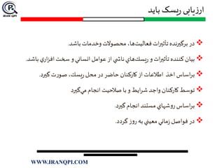 ‫باید‬ ‫یسک‬‫ر‬ ‫یابی‬‫ز‬‫ار‬
‫باشد‬‫وخدمات‬‫محصوالت‬ ،‫ها‬‫فعاليت‬‫ات‬‫ر‬‫تأثي‬‫برگيرنده‬‫در‬.
‫باش‬‫ي‬‫ار‬‫ز‬‫اف‬‫سخت‬‫و‬‫انساني‬‫عوامل‬‫از‬ ‫ي‬ ‫ناش‬‫هاي‬‫يسك‬‫ر‬‫و‬‫ات‬‫ر‬‫تأثي‬‫كننده‬ ‫بيان‬‫د‬.
‫گيرد‬‫ت‬‫ر‬‫صو‬،‫يسك‬‫ر‬‫محل‬‫در‬‫حاضر‬ ‫كاركنان‬‫از‬‫اطالعات‬ ‫اخذ‬‫اساس‬‫ر‬‫ب‬.
‫گيرد‬‫مي‬‫انجام‬ ‫صالحيت‬‫با‬‫و‬ ‫ايط‬‫ر‬‫ش‬‫واجد‬ ‫كاركنان‬‫توسط‬
‫گيرد‬‫انجام‬‫مستند‬‫شهاي‬‫و‬‫ر‬‫اساس‬‫ر‬‫ب‬.
‫گردد‬‫ز‬‫و‬‫ر‬ ‫به‬ ‫معيني‬‫ماني‬‫ز‬‫فواصل‬‫در‬.
WWW.IRANQPI.COM
 