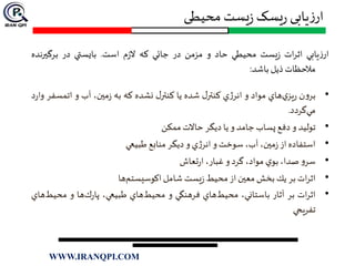 ‫محیطی‬ ‫یست‬‫ز‬ ‫یسک‬‫ر‬ ‫یابی‬‫ز‬‫ار‬
‫يابي‬‫ز‬‫ار‬‫ات‬‫ر‬‫اث‬‫يست‬‫ز‬‫محيطي‬‫حاد‬‫و‬‫مزمن‬‫در‬‫جائي‬‫كه‬‫م‬‫ز‬‫ال‬‫است‬.‫بايستي‬‫در‬‫برگيرن‬‫ده‬
‫مالحظات‬‫ذيل‬‫باشد‬:
•‫ن‬‫و‬‫بر‬‫هاي‬‫ي‬‫يز‬‫ر‬‫مواد‬‫و‬‫ي‬‫ژ‬‫انر‬‫ل‬‫كنتر‬‫شده‬‫يا‬‫ل‬‫كنتر‬‫نشده‬‫كه‬‫به‬،‫مين‬‫ز‬‫آب‬‫و‬‫اتمس‬‫فر‬‫د‬‫ر‬‫وا‬
‫گردد‬‫مي‬.
•‫توليد‬‫و‬‫دفع‬‫پساب‬‫جامد‬‫و‬‫يا‬‫ديگر‬‫حاالت‬‫ممكن‬
•‫استفاده‬‫از‬،‫مين‬‫ز‬،‫آب‬‫سوخت‬‫و‬‫ي‬‫ژ‬‫انر‬‫و‬‫ديگر‬‫منابع‬‫طبيعي‬
•‫و‬‫سر‬،‫صدا‬‫ي‬‫بو‬،‫مواد‬‫گرد‬‫و‬،‫غبار‬‫تعاش‬‫ر‬‫ا‬
•‫ات‬‫ر‬‫اث‬‫بر‬‫يك‬‫بخش‬‫معين‬‫از‬‫محيط‬‫يست‬‫ز‬‫شامل‬‫ها‬‫اكوسيستم‬
•‫ات‬‫ر‬‫اث‬‫بر‬‫آثار‬،‫باستاني‬‫هاي‬‫محيط‬‫فرهنگي‬‫و‬‫هاي‬‫محيط‬،‫طبيعي‬‫ها‬‫ك‬‫ر‬‫پا‬‫و‬‫محي‬‫هاي‬‫ط‬
‫تفريحي‬
WWW.IRANQPI.COM
 