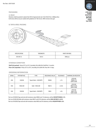 e : info@htr-india.com
5/5
PACKAGING
A. BULK
Resistors shall be packed in plastic Box-K44 of approximate size 162x104x37mm- 2000pcs/box
& this box will be vacuum sealed with polythene of 100 micron. With enclose silica gel.
B. TAPE & REEL PACKING
Storage Condition
Shelf Life (packed) : Temp 25°C to 35°C, Humidity 30 to 80% RH, Shelf life-12 months
Floor Life (unpacked) : Temp 25°C to 35°C, Humidity 30 to 80% RH, Floor life-15 days
	 SPECIFICATION	 TAPEWIDTH	 PARTS PER REEL
	 EIA-481-D	 16mm	 3000 pcs
Part no of HSE5W,Tape and reel with resistance value R0002 and 1% tolerance, will be HSE5WTR R0002 ±1%
Part no of HSE4.5W, Bulk with resistance value R0015 and 0.5% tolerance, will be HSE4.5W R0015 ±0.5%
Part no of HSE3W,Tape and reel with resistance value R003 and 5% tolerance, will be HSE3WTR R003 ±5%
www.htr-india.com
LOW OHM
POWER
RESISTORS
HSE
SERIES
Size 3920
Rev Date : 30/07/2020
ordering information
	 SERIES	 HTR PART NO.	 TYPE	 RESISTANCE VALUE	 TOLERANCE	 MARKING ON RESISTOR
	 HSE	 HSE5W	 Tape & Reel – HSE5WTR	 R0002	 ± 1%
	 HSE	 HSE4.5W	 Bulk - HSE4.5W	 R0015	 ± 0.5%
	 HSE	 HSE3W	 Tape & Reel – HSE3WTR	 R003	 ± 5%	
HTR HSE
R0002 1%
DATE CODE
HTR HSE
R0015 0.5%
DATE CODE
HTR HSE
R0015 5%
DATE CODE
 