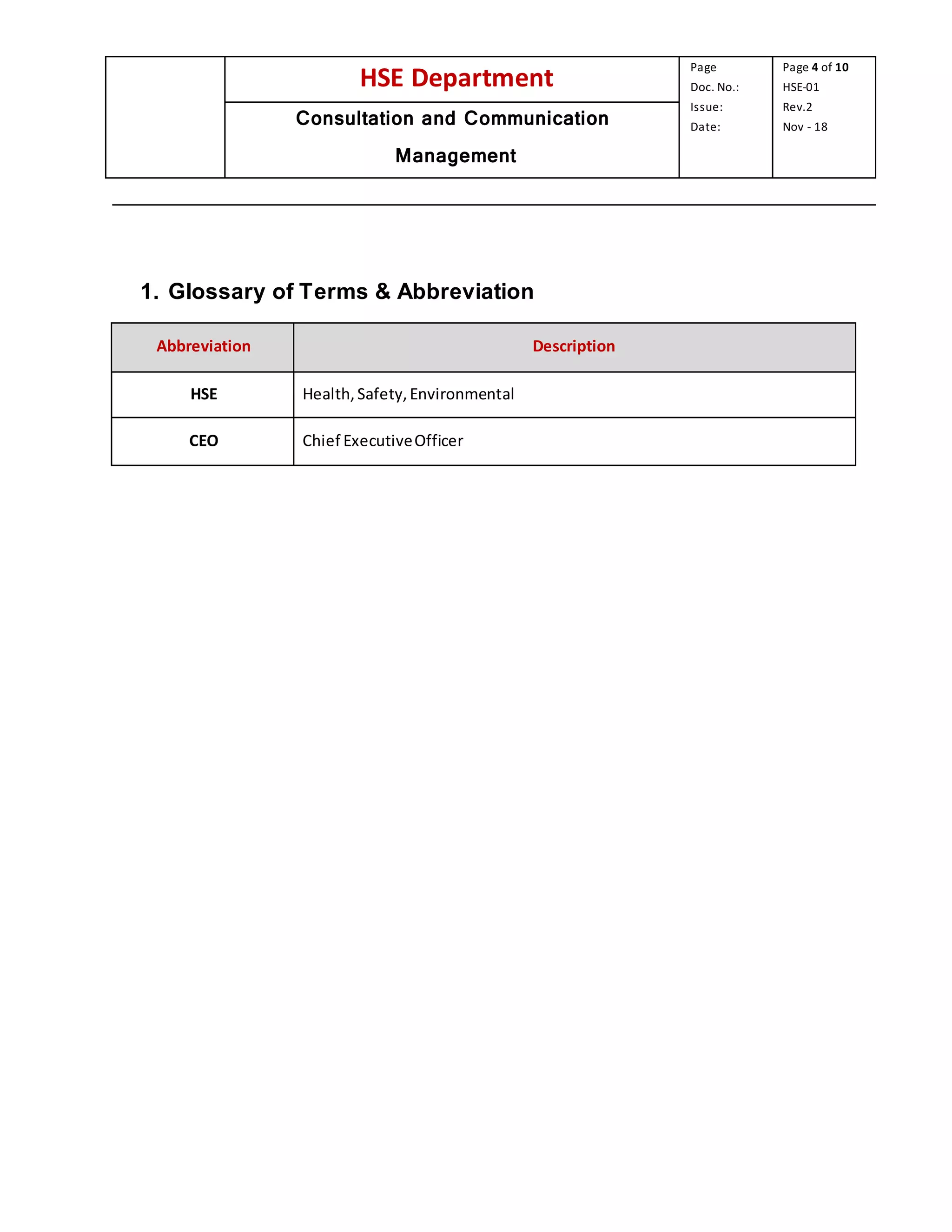 HSE Department
Page
Doc. No.:
Issue:
Date:
Page 4 of 10
HSE-01
Rev.2
Nov - 18Consultation and Communication
Management
1. Glossary of Terms & Abbreviation
Abbreviation Description
HSE Health,Safety,Environmental
CEO Chief ExecutiveOfficer
 