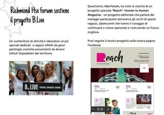 RichmondHseforumsostiene
ilprogettoB.Live
Un contenitore di attività e laboratori un po’
speciali dedicati a ragazzi affetti da gravi
patologie croniche provenienti da diversi
Istituti Ospedalieri del territorio.
Quest'anno, Hse Forum, ha visto la nascita di un
progetto speciale "Reach"- Human to Human
Magazine - un progetto editoriale che parlerà dei
manager partecipanti attraverso gli occhi di questi
ragazzi, adolescenti che hanno il coraggio di
continuare a vivere sperando e costruendo un futuro
migliore.
Puoi seguire il nostro progetto sulla nostra pagina
Facebook
 