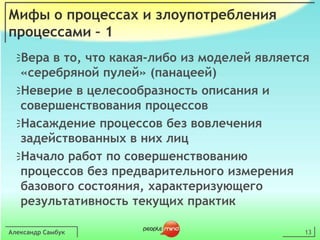 Александр Самбук13Мифы о процессах и злоупотребления процессами – 1Вера в то, что какая-либо из моделей является «серебряной пулей» (панацеей)Неверие в целесообразность описания и совершенствования процессовНасаждение процессов без вовлечения задействованных в них лицНачало работ по совершенствованию процессов без предварительного измерения базового состояния, характеризующего результативность текущих практик