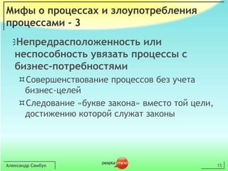 Александр Самбук15Мифы о процессах и злоупотребления процессами - 3Непредрасположенность или неспособность увязать процессы с бизнес-потребностямиСовершенствование процессов без учета бизнес-целейСледование «букве закона» вместо той цели, достижению которой служат законы