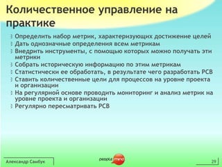 Александр Самбук29Количественное управление на практикеОпределить набор метрик, характеризующих достижение целейДать однозначные определения всем метрикамВнедрить инструменты, с помощью которыхможно получать эти метрикиСобрать историческую информацию по этим метрикамСтатистически ее обработать, в результате чего разработать PCBСтавить количественные цели для процессовна уровне проекта и организацииНа регулярной основе проводить мониторинг и анализ метрик на уровне проекта и организацииРегулярно пересматривать PCB