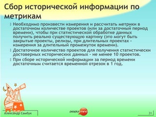 Александр Самбук31Сбор исторической информации по метрикамНеобходимо произвести измерения и рассчитать метрики в достаточном количестве проектов (или за достаточный период времени), чтобы при статистической обработке данных получить реально существующую картину (это могут быть закрытые проекты, релизы, при длительных проектах – измерения за длительный промежуток времени).Достаточное количество проектов для получения статистически достоверных исторических данных – не менее 10 проектов.При сборе исторической информации за период времени достаточным считается временной отрезок в 1 год.
