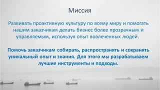 44НАПИШИТЕ НАМ ПОПРОБУЙТЕ ЭКСПЕРТНУЮ СИСТЕМУ БЕСПЛАТНО НАШ САЙТ
Миссия
Развивать проактивную культуру по всему миру и помогать
нашим заказчикам делать бизнес более прозрачным и
управляемым, используя опыт вовлеченных людей.
Помочь заказчикам собирать, распространять и сохранять
уникальный опыт и знания. Для этого мы разрабатываем
лучшие инструменты и подходы.
 