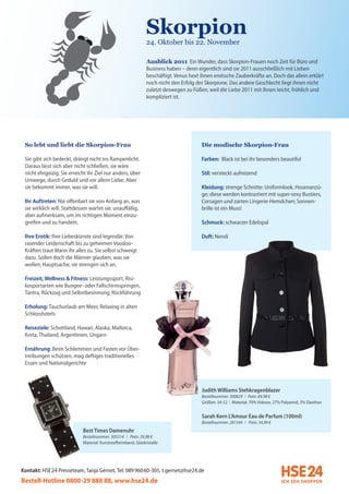 Skorpion
                                                               24. Oktober bis 22. November

                                                               Ausblick 2011 Ein Wunder, dass Skorpion-Frauen noch Zeit für Büro und
                                                               Business haben – denn eigentlich sind sie 2011 ausschließlich mit Lieben
                                                               beschäftigt. Venus hext ihnen erotische Zauberkräfte an. Doch das allein erklärt
                                                               noch nicht den Erfolg der Skorpione. Das andere Geschlecht liegt ihnen nicht
                                                               zuletzt deswegen zu Füßen, weil die Liebe 2011 mit Ihnen leicht, fröhlich und
                                                               kompliziert ist.




 So lebt und liebt die Skorpion-Frau                                                   Die modische Skorpion-Frau

 Sie gibt sich bedeckt, drängt nicht ins Rampenlicht.                                  Farben: Black ist bei ihr besonders beautiful
 Daraus lässt sich aber nicht schließen, sie wäre
 nicht ehrgeizig. Sie erreicht ihr Ziel nur anders, über                               Stil: versteckt aufreizend
 Umwege, durch Geduld und vor allem Liebe. Aber
 sie bekommt immer, was sie will.                                                      Kleidung: strenge Schnitte: Uniformlook, Hosenanzü-
                                                                                       ge; diese werden kontrastiert mit super-sexy Bustiers,
 Ihr Auftreten: Nie offenbart sie von Anfang an, was                                   Corsagen und zarten Lingerie-Hemdchen; Sonnen-
 sie wirklich will. Stattdessen wartet sie: unauffällig,                               brille ist ein Muss!
 aber aufmerksam, um im richtigen Moment einzu-
 greifen und zu handeln.                                                               Schmuck: schwarzer Edelopal

 Ihre Erotik: Ihre Liebeskünste sind legendär. Von                                     Duft: Neroli
 rasender Leidenschaft bis zu geheimen Voodoo-
 Kräften traut Mann ihr alles zu. Sie selbst schweigt
 dazu. Sollen doch die Männer glauben, was sie
 wollen; Hauptsache, sie strengen sich an.

 Freizeit, Wellness & Fitness: Leistungssport, Risi-
 kosportarten wie Bungee- oder Fallschirmspringen,
 Tantra, Rückzug und Selbstbesinnung, Rückführung

 Erholung: Tauchurlaub am Meer, Relaxing in alten
 Schlosshotels

 Reiseziele: Schottland, Hawaii, Alaska, Mallorca,
 Kreta, Thailand, Argentinien, Ungarn

 Ernährung: Beim Schlemmen und Fasten vor Über-
 treibungen schützen, mag deftiges traditionelles
 Essen und Nationalgerichte



                                                                                        Judith Williams Stehkragenblazer
                                                                                        Bestellnummer: 300829 I Preis: 69,98 €
                                                                                        Größen: 34-52 I Material: 70% Viskose, 27% Polyamid, 3% Elasthan


                                                                                        Sarah Kern L’Amour Eau de Parfum (100ml)
                                                                                        Bestellnummer: 281544 I Preis: 34,99 €
                            Best Times Damenuhr
                            Bestellnummer: 305314 I Preis: 39,98 €
                            Material: Kunststoffarmband, Glaskristalle




Kontakt: HSE 24 Presseteam, Tanja Gernet, Tel: 089 96060-305, t.gernet@hse24.de
Bestell-Hotline 0800-29 888 88, www.hse24.de
 