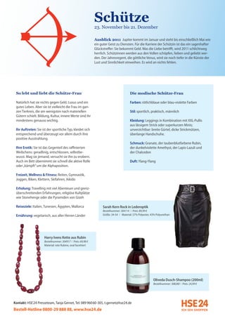 Schütze
                                                               23. November bis 21. Dezember

                                                               Ausblick 2011 Jupiter kommt im Januar und steht bis einschließlich Mai wie
                                                               ein guter Geist zu Diensten. Für die Karriere der Schützin ist das ein sagenhafter
                                                               Glückstreffer: Sie bekommt Geld. Was die Liebe betrifft, wird 2011 schlichtweg
                                                               herrlich. Schützinnen werden aus den Vollen schöpfen, lieben und geliebt wer-
                                                               den. Der Jahresregent, die göttliche Venus, wird sie noch tiefer in die Künste der
                                                               Lust und Sinnlichkeit einweihen. Es wird an nichts fehlen.




 So lebt und liebt die Schütze-Frau                                                        Die modische Schütze-Frau

 Natürlich hat sie nichts gegen Geld, Luxus und ein                                        Farben: rötlichblaue oder blau-violette Farben
 gutes Leben. Aber sie ist vielleicht die Frau im gan-
 zen Tierkreis, die am wenigsten nach materiellen                                          Stil: sportlich, praktisch, männlich
 Gütern schielt. Bildung, Kultur, innere Werte sind ihr
 mindestens genauso wichtig.                                                               Kleidung: Leggings in Kombination mit XXL-Pullis
                                                                                           aus lässigem Strick oder superkurzen Minis;
 Ihr Auftreten: Sie ist der sportliche Typ, kleidet sich                                   unverzichtbar: breite Gürtel, dicke Strickmützen,
 entsprechend und überzeugt vor allem durch ihre                                           überlange Handschuhe.
 positive Ausstrahlung.
                                                                                           Schmuck: Granate, der taubenblutfarbene Rubin,
 Ihre Erotik: Sie ist das Gegenteil des raffinierten                                       der dunkelviolette Amethyst, der Lapis-Lazuli und
 Weibchens: geradlinig, entschlossen, selbstbe-                                            der Chalcedon
 wusst. Mag sie jemand, versucht sie ihn zu erobern.
 Auch im Bett übernimmt sie schnell die aktive Rolle                                       Duft: Ylang-Ylang
 oder „kämpft” um die Alphaposition.

 Freizeit, Wellness & Fitness: Reiten, Gymnastik,
 Joggen, Biken, Klettern, Skifahren, Aikido

 Erholung: Travelling mit viel Abenteuer und grenz-
 überschreitenden Erfahrungen, religiöse Kultplätze
 wie Stonehenge oder die Pyramiden von Gizeh

 Reiseziele: Italien, Tunesien, Ägypten, Mallorca                    Sarah Kern Rock in Lederoptik
                                                                     Bestellnummer: 304114 I Preis: 89,99 €
 Ernährung: vegetarisch, aus aller Herren Länder                     Größe: 34-54 I Material: 57% Polyester, 43% Polyurethan




                      Harry Ivens Kette aus Rubin
                      Bestellnummer: 304917 I Preis: 69,98 €
                      Material: rote Rubine, oval facettiert




                                                                                                              Oliveda Dusch-Shampoo (200ml)
                                                                                                              Bestellnummer: 308280 I Preis: 24,99 €




Kontakt: HSE 24 Presseteam, Tanja Gernet, Tel: 089 96060-305, t.gernet@hse24.de
Bestell-Hotline 0800-29 888 88, www.hse24.de
 