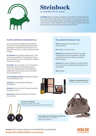 Steinbock
                                                               22. Dezember bis 20. Januar

                                                               Ausblick 2011 Das Etikett unterkühlt zu sein, haftet an der Steinbock-Frau
                                                               wie ein Tattoo. Falsch oder richtig...? Fest steht: 2011 wird von Venus regiert, die
                                                               mit einer Riesenladung Emotionalität überschüttet. Empfindsamkeit und Sensi-
                                                               tivität wachsen, machen Steinböcke weich, anschmiegsam, gefühlsbetont, aber
                                                               auch kolossal erotisch. Das lockt scharenweise tolle Leute an.




 So lebt und liebt die Steinbock-Frau                                                        Die modische Steinbock-Frau

 Sie ist der geborene Erfolgstyp, der sich bedeckt                                           Farben: dunkelgraue, dunkelgrüne bis
 hält. Heuchler und Schmeichler haben bei diesem                                             schwarze Farben
 geradlinigen Sternzeichen keinerlei Chancen. Sie
 kämpft für ihre Karriere, ist aber niemals unfair oder                                      Stil: praktisch, klassisch, zeitlos
 intrigant.
                                                                                             Kleidung: Hosenanzüge im „Marlene“-Stil, derber
 Ihr Auftreten: Sie ist äußerst selbstbewusst – aber                                         Tweed im Mix mit zarten Flatterblusen, Pelzstola
 auch etwas unterkühlt. Im Rampenlicht zu stehen                                             und Federboa; Must-have: Mützen und Hüte in
 ist der Steinbock-Frau eher unangenehm. Sie glänzt                                          allen Variationen
 lieber durch Leistung.
                                                                                             Schmuck: der schwarze Edelonyx, der dunkle Chalce-
 Ihre Erotik: Dass sie im Bett „cool“ sei, behaupten                                         don, der Sard-Onyx, der Melanith, der Nephrit sowie
 nur Männer, die bei ihr nicht landen konnten.                                               dunkle Perlen
 Hinter ihrer zurückhaltenden Fassade lodert die
 Leidenschaft. Aber die zeigt sie nur einem Mann,                                            Duft: Angelika
 der ihr „ebenbürtig“ ist.

 Freizeit, Wellness & Fitness: Bergsteigen, Bergwan-
 dern, Sitzmeditation, Zen
                                                                                                                      Philippe Chansel Make-up Set
 Erholung: einsame Berghütte, Trekking in                                                                             Bestellnummer: 307070 I Preis: 39,98 €
 Skandinavien

 Reiseziele: Azoren, Südtirol, Himalaya, Guatemala,
 Norwegen, St. Lucia

 Ernährung: Salzzufuhr kontrollieren, stimmige
 Preis-Leistung


                         Tamourée Ohrhänger
                         Bestellnummer: 301995 I Preis: 39,98 €
                         Material: 925er gelbvergoldetes Silber, Tahiti Muschelkernperle




                                                           Himmelblau by Lola Paltinger Handtasche
                                                           Bestellnummer: 304225 I Preis: 49,99 €
                                                           Material: 100% Polyurethan




Kontakt: HSE 24 Presseteam, Tanja Gernet, Tel: 089 96060-305, t.gernet@hse24.de
Bestell-Hotline 0800-29 888 88, www.hse24.de
 