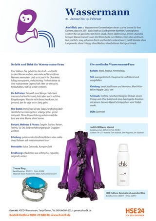 Wassermann
                                                               21. Januar bis 19. Februar

                                                               Ausblick 2011 Wassermann-Damen haben derart starke Sterne für ihre
                                                               Karriere, dass sie 2011 auch Stroh zu Gold spinnen könnten. Unmögliches
                                                               existiert für sie gar nicht. Mit ihrem Glück, ihrem Optimismus, ihrem Charisma
                                                               bringen Wassermann-Frauen die Wüste Gobi zum Blühen. Die Liebe wird bunt,
                                                               laut, zärtlich, sexy, schamlos frech und herrlich unbeschwert: zwölf Monate ohne
                                                               Langeweile, ohne Entzug, ohne Warten, ohne bitteren Nachgeschmack.




 So lebt und liebt die Wassermann-Frau                                                 Die modische Wassermann-Frau

 Ihre Stärken: Sie gehört zu den Luft- und nicht                                       Farben: Weiß, Purpur, Himmelblau
 zu den Wasserzeichen, wie viele auf Grund Ihres
 Namens vermuten. Und so ist auch ihr Charakter:                                       Stil: avangardistisch, Hauptsache: auffallend und
 luftig, transparent, vielschichtig. Freiheitsliebe ist                                ausgefallen
 ihre markanteste Eigenschaft. Wer sie versucht,
 festzuhalten, hat sie schon verloren.                                                 Kleidung: bestickte Blusen und Hemden, Maxi-Män-
                                                                                       tel im Hippie-Look, viel
 Ihr Auftreten: Sie weiß eine Menge, hat einen
 messerscharfen Verstand, hört aber auch auf ihre                                      Schmuck: Ein Mix zwischen Designer-Unikat, einem
 Eingebungen. Was sie nicht brauchen kann, ist                                         Cheap-and-Chic-Label und eine Avantgarde-Kreation
 jemand, der ihr sagt wo es lang geht.                                                 mit einem Second-Hand-Schnäppchen vom Trödel-
                                                                                       markt.
 Ihre Erotik: Immer ran an die Tabus. Und ruhig über
 sämtliche Grenzen gehen, solange jeder gerne                                          Duft: Lavendel
 mitspielt. Ohne Abwechslung verkümmert die
 Lust wie eine Blume ohne Sonne.

 Freizeit, Wellness & Fitness: Segeln, Surfen, Reiten,
 Tennis, Tai Chi, Selbsterfahrungstrips in Gruppen-                                    Judith Williams Mantel
                                                                                       Bestellnummer: 307635 I Preis: 99,98 €
 Zentren
                                                                                       Größen: 34-52 I Material: 75% Viskose, 20% Polyamid, 5% Elasthan

 Erholung: pulsierendes Großstadtleben oder exklu-
 sives Relaxen auf einer einsamen Insel

 Reiseziele: Kuba, Colorado, Kampen/Sylt

 Ernährung: erlaubt ist, was schmeckt, exquisite,
 originell, anders



   Yvesse Ring
   Bestellnummer: 305223 I Preis: 49,99 €
   Material: 925er rhodiniertes Silber, Türkis rekonstruiert




                                                                                                         CHK Culture Aromatica Lavender Bliss
                                                                                                         Bestellnummer: 303077 I Preis: 23,99 €




Kontakt: HSE 24 Presseteam, Tanja Gernet, Tel: 089 96060-305, t.gernet@hse24.de
Bestell-Hotline 0800-29 888 88, www.hse24.de
 
