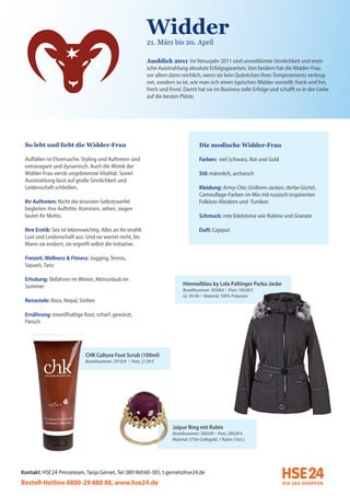 Widder
                                                               21. März bis 20. April

                                                               Ausblick 2011 Im Venusjahr 2011 sind unverblümte Sinnlichkeit und eroti-
                                                               sche Ausstrahlung absolute Erfolgsgaranten. Von beidem hat die Widder-Frau
                                                               vor allem dann reichlich, wenn sie kein Quäntchen ihres Temperaments verleug-
                                                               net, sondern so ist, wie man sich einen typischen Widder vorstellt: frank und frei,
                                                               frech und frivol. Damit hat sie im Business tolle Erfolge und schafft es in der Liebe
                                                               auf die besten Plätze.




 So lebt und liebt die Widder-Frau                                                        Die modische Widder-Frau

 Auffallen ist Ehrensache. Styling und Auftreten sind                                     Farben: viel Schwarz, Rot und Gold
 extravagant und dynamisch. Auch die Mimik der
 Widder-Frau verrät ungebremste Vitalität. Soviel                                         Stil: männlich, archaisch
 Ausstrahlung lässt auf große Sinnlichkeit und
 Leidenschaft schließen.                                                                  Kleidung: Army-Chic-Uniform-Jacken, derbe Gürtel,
                                                                                          Camouflage-Farben im Mix mit russisch inspirierten
 Ihr Auftreten: Nicht die leisesten Selbstzweifel                                         Folklore-Kleidern und -Tuniken
 begleiten ihre Auftritte. Kommen, sehen, siegen
 lautet ihr Motto.                                                                        Schmuck: rote Edelsteine wie Rubine und Granate

 Ihre Erotik: Sex ist lebenswichtig. Alles an ihr strahlt                                 Duft: Cajeput
 Lust und Leidenschaft aus. Und sie wartet nicht, bis
 Mann sie erobert, sie ergreift selbst die Initiative.

 Freizeit, Wellness & Fitness: Jogging, Tennis,
 Squash, Tanz

 Erholung: Skifahren im Winter, Aktivurlaub im
 Sommer                                                                         Himmelblau by Lola Paltinger Parka-Jacke
                                                                                Bestellnummer: 303064 I Preis: 169,00 €
                                                                                Gr. 34-50 I Material: 100% Polyester
 Reiseziele: Ibiza, Nepal, Sizilien

 Ernährung: eiweißhaltige Kost, scharf, gewürzt,
 Fleisch




                              CHK Culture Foot Scrub (100ml)
                              Bestellnummer: 291939 I Preis: 21,99 €




                                                                           Jaipur Ring mit Rubin
                                                                           Bestellnummer: 306509 I Preis: 289,00 €
                                                                           Material: 375er Gelbgold, 1 Rubin (16ct.)




Kontakt: HSE 24 Presseteam, Tanja Gernet, Tel: 089 96060-305, t.gernet@hse24.de
Bestell-Hotline 0800-29 888 88, www.hse24.de
 